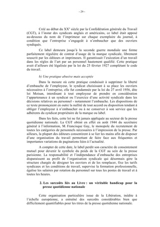 - 29 -




        Créé au début du XXe siècle par la Confédération générale du Travail
(CGT), à l’instar des syndicats anglais et américains, ce label était apposé
au-dessous du nom de l’imprimeur sur chaque exemplaire du journal, à
condition que l’entreprise s’engageât à n’embaucher que des ouvriers
syndiqués.
         Ce label demeura jusqu’à la seconde guerre mondiale une forme
parfaitement régulière de contrat d’usage de la marque syndicale, librement
souscrit par les éditeurs et imprimeurs. Il garantissait l’exécution d’un travail
dans les règles de l’art par un personnel hautement qualifié. Cette pratique
avait d’ailleurs été légalisée par la loi du 25 février 1927 complétant le code
du travail.

         b) Une pratique abusive mais acceptée
         Dans la mesure où cette pratique conduisait à supprimer la liberté
d’embauche de l’employeur, le syndicat choisissant à sa place les ouvriers
nécessaires à l’entreprise, elle fut condamnée par la loi du 27 avril 1956, dite
loi Moisan, interdisant à tout employeur de prendre en considération
l’appartenance à un syndicat ou l’exercice d’une activité syndicale dans les
décisions relatives au personnel - notamment l’embauche. Les dispositions de
ce texte prononçaient en outre la nullité de tout accord ou disposition tendant à
obliger l’employeur à n’embaucher ou à ne conserver à son service que les
adhérents du syndicat propriétaire de la marque ou label.
          Dans les faits, cette loi ne fut jamais appliquée au secteur de la presse
quotidienne nationale. La CGT obtint en effet en août 1944 du secrétaire
général à l’information, M. Francisque Gay, le monopole du recrutement de
toutes les catégories de personnels nécessaires à l’impression de la presse. Par
ailleurs, la plupart des éditeurs consentirent à se lier les mains afin de disposer
d’une organisation du travail permettant de faire face aux fréquentes et
importantes variations de paginations liées à l’actualité.
         A compter de cette date, le label perdit son caractère de consentement
mutuel pour devenir le symbole du poids de la CGT au sein de la presse
parisienne. La responsabilité et l’indépendance d’embauche des entreprises
disparaissent au profit de l’organisation syndicale qui désormais gère la
structure chargée de désigner les ouvriers et de les remplacer, fixe les tarifs
syndicaux et les conditions de travail, supervise la formation professionnelle,
égalise les salaires par rotation du personnel sur tous les postes de travail et à
toutes les heures.

         2. Les surcoûts liés au Livre : un véritable handicap pour la
           presse quotidienne nationale

         Cette organisation particulière issue de la Libération, inédite à
l’échelle européenne, a entraîné des surcoûts considérables bien que
difficilement quantifiables pour les titres de la presse quotidienne nationale.
 