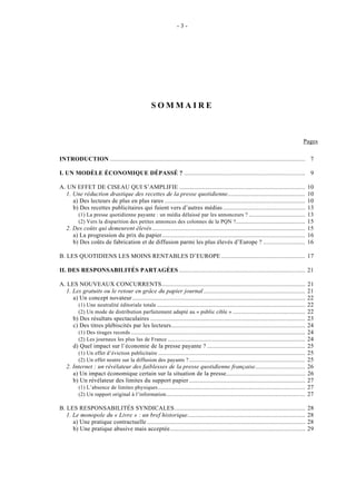 -3-




                                                   SOMMAIRE



                                                                                                                                         Pages

INTRODUCTION ......................................................................................................................... 7

I. UN MODÈLE ÉCONOMIQUE DÉPASSÉ ? ........................................................................... 9

A. UN EFFET DE CISEAU QUI S’AMPLIFIE ..............................................................................                           10
  1. Une réduction drastique des recettes de la presse quotidienne................................................                            10
     a) Des lecteurs de plus en plus rares .......................................................................................            10
     b) Des recettes publicitaires qui fuient vers d’autres médias ...................................................                        13
       (1) La presse quotidienne payante : un média délaissé par les annonceurs ? ...................................                         13
       (2) Vers la disparition des petites annonces des colonnes de la PQN ?...........................................                       15
  2. Des coûts qui demeurent élevés...............................................................................................            15
     a) La progression du prix du papier.........................................................................................             16
     b) Des coûts de fabrication et de diffusion parmi les plus élevés d’Europe ? ..........................                                  16

B. LES QUOTIDIENS LES MOINS RENTABLES D’EUROPE .................................................... 17

II. DES RESPONSABILITÉS PARTAGÉES .............................................................................. 21

A. LES NOUVEAUX CONCURRENTS.........................................................................................                          21
  1. Les gratuits ou le retour en grâce du papier journal ...............................................................                     21
     a) Un concept novateur ...........................................................................................................       22
       (1) Une neutralité éditoriale totale ............................................................................................      22
       (2) Un mode de distribution parfaitement adapté au « public cible » .............................................                      22
     b) Des résultats spectaculaires ................................................................................................         23
     c) Des titres plébiscités par les lecteurs...................................................................................            24
       (1) Des tirages records ............................................................................................................   24
       (2) Les journaux les plus lus de France .....................................................................................          24
     d) Quel impact sur l’économie de la presse payante ? .............................................................                       25
       (1) Un effet d’éviction publicitaire ...........................................................................................       25
       (2) Un effet neutre sur la diffusion des payants ? ........................................................................            25
  2. Internet : un révélateur des faiblesses de la presse quotidienne française...............................                                26
     a) Un impact économique certain sur la situation de la presse.................................................                           26
     b) Un révélateur des limites du support papier ........................................................................                  27
       (1) L’absence de limites physiques ...........................................................................................         27
       (2) Un rapport original à l’information ......................................................................................         27

B. LES RESPONSABILITÉS SYNDICALES.................................................................................                            28
   1. Le monopole du « Livre » : un bref historique.........................................................................                  28
      a) Une pratique contractuelle ..................................................................................................        28
      b) Une pratique abusive mais acceptée....................................................................................               29
 