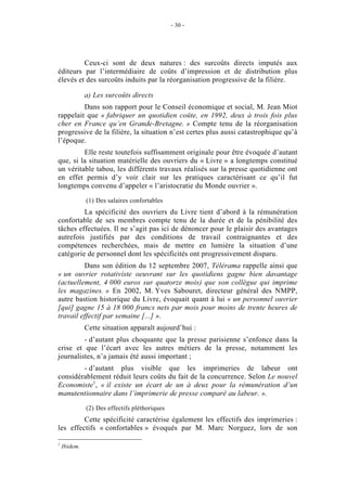 - 30 -




         Ceux-ci sont de deux natures : des surcoûts directs imputés aux
éditeurs par l’intermédiaire de coûts d’impression et de distribution plus
élevés et des surcoûts induits par la réorganisation progressive de la filière.

              a) Les surcoûts directs
         Dans son rapport pour le Conseil économique et social, M. Jean Miot
rappelait que « fabriquer un quotidien coûte, en 1992, deux à trois fois plus
cher en France qu’en Grande-Bretagne. » Compte tenu de la réorganisation
progressive de la filière, la situation n’est certes plus aussi catastrophique qu’à
l’époque.
         Elle reste toutefois suffisamment originale pour être évoquée d’autant
que, si la situation matérielle des ouvriers du « Livre » a longtemps constitué
un véritable tabou, les différents travaux réalisés sur la presse quotidienne ont
en effet permis d’y voir clair sur les pratiques caractérisant ce qu’il fut
longtemps convenu d’appeler « l’aristocratie du Monde ouvrier ».

              (1) Des salaires confortables
         La spécificité des ouvriers du Livre tient d’abord à la rémunération
confortable de ses membres compte tenu de la durée et de la pénibilité des
tâches effectuées. Il ne s’agit pas ici de dénoncer pour le plaisir des avantages
autrefois justifiés par des conditions de travail contraignantes et des
compétences recherchées, mais de mettre en lumière la situation d’une
catégorie de personnel dont les spécificités ont progressivement disparu.
         Dans son édition du 12 septembre 2007, Télérama rappelle ainsi que
« un ouvrier rotativiste oeuvrant sur les quotidiens gagne bien davantage
(actuellement, 4 000 euros sur quatorze mois) que son collègue qui imprime
les magazines. » En 2002, M. Yves Sabouret, directeur général des NMPP,
autre bastion historique du Livre, évoquait quant à lui « un personnel ouvrier
[qui] gagne 15 à 18 000 francs nets par mois pour moins de trente heures de
travail effectif par semaine [...] ».
              Cette situation apparaît aujourd’hui :
         - d’autant plus choquante que la presse parisienne s’enfonce dans la
crise et que l’écart avec les autres métiers de la presse, notamment les
journalistes, n’a jamais été aussi important ;
        - d’autant plus visible que les imprimeries de labeur ont
considérablement réduit leurs coûts du fait de la concurrence. Selon Le nouvel
Economiste1, « il existe un écart de un à deux pour la rémunération d’un
manutentionnaire dans l’imprimerie de presse comparé au labeur. ».

              (2) Des effectifs pléthoriques
         Cette spécificité caractérise également les effectifs des imprimeries :
les effectifs « confortables » évoqués par M. Marc Norguez, lors de son

1
    Ibidem.
 