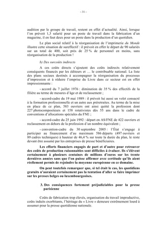 - 31 -




audition par le groupe de travail, restent en effet d’actualité. Ainsi, lorsque
l’on prévoit 1,3 salarié pour un poste de travail dans la fabrication d’un
magazine, il en faut deux pour un poste dans la production d’un quotidien.
          Le plan social relatif à la réorganisation de l’imprimerie du Monde
illustre cette situation de sureffectif : il prévoit en effet le départ de 90 salariés
sur un total de 400, soit près de 25 % de personnel en moins, sans
réorganisation de la production !

         b) Des surcoûts indirects
        A ces coûts directs s’ajoutent des coûts indirects relativement
conséquents financés par les éditeurs et … le contribuable national. La liste
des plans sociaux destinés à accompagner la réorganisation du processus
d’impression et à réduire l’emprise du Livre dans ce secteur est en effet
impressionnante :
          - accord du 7 juillet 1976 : diminution de 35 % des effectifs de la
filière au terme de mesures d’âge et de reclassement ;
         - accord-cadre du 19 mai 1989 : il prévoit lui aussi un volet consacré
à la formation professionnelle et un autre aux préretraites. Au terme de la mise
en place de ce plan, 583 ouvriers ont ainsi quitté la profession dont
227 photocompositeurs et 158 rotativistes dès 55 ans dans le cadre de
conventions d’allocations spéciales du FNE ;
        - accord-cadre du 25 juin 1992 : départ en AS/FNE de 422 ouvriers et
reclassement en dehors de la profession d’un nombre équivalent ;
         - convention-cadre du 30 septembre 2005 : l’État s’engage à
participer au financement d’au maximum 586 départs (497 ouvriers et
89 cadres techniques) à hauteur de 46,4 % sur toute la durée du plan, le reste
devant être assumé par les entreprises de presse bénéficiaires.
        Les efforts financiers engagés de part et d’autre pour retrouver
des coûts de production raisonnables sont difficiles à évaluer. Ils s’élèvent
certainement à plusieurs centaines de millions d’euros sur les trente
dernières années sans que l’on puisse affirmer avec certitude qu’ils aient
réellement permis de rejoindre la moyenne européenne en ce domaine.
         On peut toutefois remarquer que, si tel était le cas, les quotidiens
gratuits n’auraient certainement pas la tentation d’aller se faire imprimer
sur les presses belges ou luxembourgeoises.

          3. Des conséquences fortement préjudiciables pour la presse
            parisienne

         Coûts de fabrication trop élevés, organisation du travail improductive,
coûts induits exorbitants, l’héritage du « Livre » demeure extrêmement lourd à
assumer pour la presse quotidienne nationale.
 