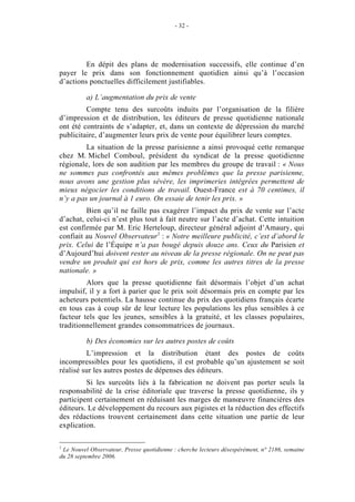 - 32 -




         En dépit des plans de modernisation successifs, elle continue d’en
payer le prix dans son fonctionnement quotidien ainsi qu’à l’occasion
d’actions ponctuelles difficilement justifiables.

          a) L’augmentation du prix de vente
         Compte tenu des surcoûts induits par l’organisation de la filière
d’impression et de distribution, les éditeurs de presse quotidienne nationale
ont été contraints de s’adapter, et, dans un contexte de dépression du marché
publicitaire, d’augmenter leurs prix de vente pour équilibrer leurs comptes.
         La situation de la presse parisienne a ainsi provoqué cette remarque
chez M. Michel Comboul, président du syndicat de la presse quotidienne
régionale, lors de son audition par les membres du groupe de travail : « Nous
ne sommes pas confrontés aux mêmes problèmes que la presse parisienne,
nous avons une gestion plus sévère, les imprimeries intégrées permettent de
mieux négocier les conditions de travail. Ouest-France est à 70 centimes, il
n’y a pas un journal à 1 euro. On essaie de tenir les prix. »
         Bien qu’il ne faille pas exagérer l’impact du prix de vente sur l’acte
d’achat, celui-ci n’est plus tout à fait neutre sur l’acte d’achat. Cette intuition
est confirmée par M. Eric Herteloup, directeur général adjoint d’Amaury, qui
confiait au Nouvel Observateur1 : « Notre meilleure publicité, c’est d’abord le
prix. Celui de l’Équipe n’a pas bougé depuis douze ans. Ceux du Parisien et
d’Aujourd’hui doivent rester au niveau de la presse régionale. On ne peut pas
vendre un produit qui est hors de prix, comme les autres titres de la presse
nationale. »
         Alors que la presse quotidienne fait désormais l’objet d’un achat
impulsif, il y a fort à parier que le prix soit désormais pris en compte par les
acheteurs potentiels. La hausse continue du prix des quotidiens français écarte
en tous cas à coup sûr de leur lecture les populations les plus sensibles à ce
facteur tels que les jeunes, sensibles à la gratuité, et les classes populaires,
traditionnellement grandes consommatrices de journaux.

          b) Des économies sur les autres postes de coûts
         L’impression et la distribution étant des postes de coûts
incompressibles pour les quotidiens, il est probable qu’un ajustement se soit
réalisé sur les autres postes de dépenses des éditeurs.
         Si les surcoûts liés à la fabrication ne doivent pas porter seuls la
responsabilité de la crise éditoriale que traverse la presse quotidienne, ils y
participent certainement en réduisant les marges de manœuvre financières des
éditeurs. Le développement du recours aux pigistes et la réduction des effectifs
des rédactions trouvent certainement dans cette situation une partie de leur
explication.

1
 Le Nouvel Observateur, Presse quotidienne : cherche lecteurs désespérément, n° 2186, semaine
du 28 septembre 2006.
 