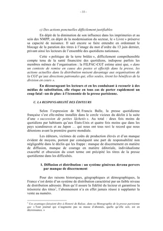 - 33 -




          c) Des actions ponctuelles difficilement justifiables
         En dépit de la diminution de son influence dans les imprimeries et au
sein des NMPP, en dépit de la modernisation du secteur, le « Livre » préserve
sa capacité de nuisance. Il sait encore se faire entendre en ordonnant le
blocage de la parution des titres à l’image du mot d’ordre du 13 juin dernier,
privant ainsi les lecteurs de l’ensemble des quotidiens nationaux.
         Cette « politique de la terre brûlée », difficilement compréhensible
compte tenu de la santé financière des quotidiens, indispose parfois les
membres mêmes de l’organisation : la FILPAC-CGT estime ainsi que, « dans
un contexte de remise en cause des postes et effectifs dans la presse, les
actions actuelles dans la distribution nuisent davantage aux organisations de
la CGT qu’aux directions patronales qui, elles seules, tirent les bénéfices de la
division en cours ».
        En décourageant les lecteurs et en les conduisant à recourir à des
médias de substitution, elle risque en tous cas de porter rapidement un
coup fatal –un de plus- à l’économie de la presse parisienne.

     C. LA RESPONSABILITÉ DES ÉDITEURS

         Selon l’expression de M. Francis Balle, la presse quotidienne
française s’est elle-même installée dans le cercle vicieux du déclin à la suite
d’une « succession de petites lâchetés ». Au total : deux fois moins de
quotidiens par habitants qu’aux États-Unis et quatre fois moins que dans les
pays scandinaves et au Japon … qui nous ont tous ravi le record que nous
détenions avant la première guerre mondiale.
        Les éditeurs, victimes de coûts de production élevés et d’un manque
évident de moyens, portent par conséquent une part de responsabilité non
négligeable dans le déclin qui les frappe : manque de discernement en matière
de diffusion, manque de courage en matière éditoriale, individualisme
exacerbé et obsession du court terme ont précipité les titres de la presse
quotidienne dans les difficultés.

          1. Diffusion et distribution : un système généreux devenu pervers
            par manque de discernement

         Pour des raisons historiques, géographiques et démographiques, la
France s’est dotée d’un système de distribution caractérisé par un faible niveau
de distribution adressée. Bien qu’il assure la fidélité du lecteur et garantisse la
trésorerie des titres1, l’abonnement n’a en effet jamais réussi à supplanter la
vente au numéro.

1
 Ces avantages faisaient dire à Honoré de Balzac, dans sa Monographie de la presse parisienne
que « Tout journal qui n’augmente pas sa masse d’abonnés, quelle qu’elle soit, est en
décroissance. »
 