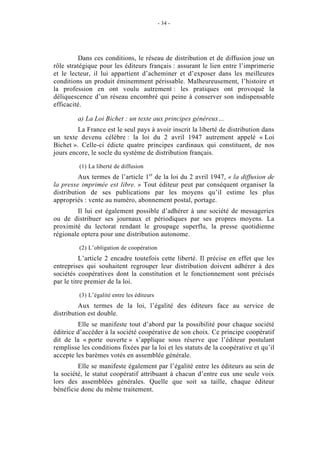 - 34 -




          Dans ces conditions, le réseau de distribution et de diffusion joue un
rôle stratégique pour les éditeurs français : assurant le lien entre l’imprimerie
et le lecteur, il lui appartient d’acheminer et d’exposer dans les meilleures
conditions un produit éminemment périssable. Malheureusement, l’histoire et
la profession en ont voulu autrement : les pratiques ont provoqué la
déliquescence d’un réseau encombré qui peine à conserver son indispensable
efficacité.

         a) La Loi Bichet : un texte aux principes généreux…
         La France est le seul pays à avoir inscrit la liberté de distribution dans
un texte devenu célèbre : la loi du 2 avril 1947 autrement appelé « Loi
Bichet ». Celle-ci édicte quatre principes cardinaux qui constituent, de nos
jours encore, le socle du système de distribution français.

         (1) La liberté de diffusion
          Aux termes de l’article 1er de la loi du 2 avril 1947, « la diffusion de
la presse imprimée est libre. » Tout éditeur peut par conséquent organiser la
distribution de ses publications par les moyens qu’il estime les plus
appropriés : vente au numéro, abonnement postal, portage.
         Il lui est également possible d’adhérer à une société de messageries
ou de distribuer ses journaux et périodiques par ses propres moyens. La
proximité du lectorat rendant le groupage superflu, la presse quotidienne
régionale optera pour une distribution autonome.

         (2) L’obligation de coopération
          L’article 2 encadre toutefois cette liberté. Il précise en effet que les
entreprises qui souhaitent regrouper leur distribution doivent adhérer à des
sociétés coopératives dont la constitution et le fonctionnement sont précisés
par le titre premier de la loi.

         (3) L’égalité entre les éditeurs
          Aux termes de la loi, l’égalité des éditeurs face au service de
distribution est double.
         Elle se manifeste tout d’abord par la possibilité pour chaque société
éditrice d’accéder à la société coopérative de son choix. Ce principe coopératif
dit de la « porte ouverte » s’applique sous réserve que l’éditeur postulant
remplisse les conditions fixées par la loi et les statuts de la coopérative et qu’il
accepte les barèmes votés en assemblée générale.
         Elle se manifeste également par l’égalité entre les éditeurs au sein de
la société, le statut coopératif attribuant à chacun d’entre eux une seule voix
lors des assemblées générales. Quelle que soit sa taille, chaque éditeur
bénéficie donc du même traitement.
 