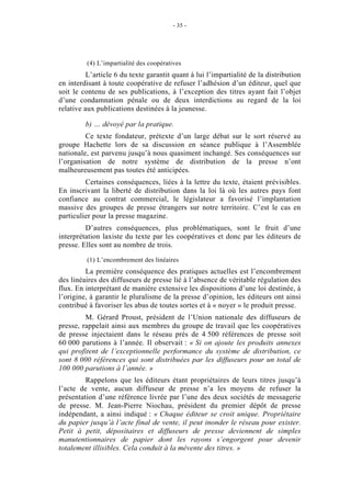 - 35 -




         (4) L’impartialité des coopératives
          L’article 6 du texte garantit quant à lui l’impartialité de la distribution
en interdisant à toute coopérative de refuser l’adhésion d’un éditeur, quel que
soit le contenu de ses publications, à l’exception des titres ayant fait l’objet
d’une condamnation pénale ou de deux interdictions au regard de la loi
relative aux publications destinées à la jeunesse.

         b) … dévoyé par la pratique.
         Ce texte fondateur, prétexte d’un large débat sur le sort réservé au
groupe Hachette lors de sa discussion en séance publique à l’Assemblée
nationale, est parvenu jusqu’à nous quasiment inchangé. Ses conséquences sur
l’organisation de notre système de distribution de la presse n’ont
malheureusement pas toutes été anticipées.
         Certaines conséquences, liées à la lettre du texte, étaient prévisibles.
En inscrivant la liberté de distribution dans la loi là où les autres pays font
confiance au contrat commercial, le législateur a favorisé l’implantation
massive des groupes de presse étrangers sur notre territoire. C’est le cas en
particulier pour la presse magazine.
         D’autres conséquences, plus problématiques, sont le fruit d’une
interprétation laxiste du texte par les coopératives et donc par les éditeurs de
presse. Elles sont au nombre de trois.

         (1) L’encombrement des linéaires
         La première conséquence des pratiques actuelles est l’encombrement
des linéaires des diffuseurs de presse lié à l’absence de véritable régulation des
flux. En interprétant de manière extensive les dispositions d’une loi destinée, à
l’origine, à garantir le pluralisme de la presse d’opinion, les éditeurs ont ainsi
contribué à favoriser les abus de toutes sortes et à « noyer » le produit presse.
         M. Gérard Proust, président de l’Union nationale des diffuseurs de
presse, rappelait ainsi aux membres du groupe de travail que les coopératives
de presse injectaient dans le réseau près de 4 500 références de presse soit
60 000 parutions à l’année. Il observait : « Si on ajoute les produits annexes
qui profitent de l’exceptionnelle performance du système de distribution, ce
sont 8 000 références qui sont distribuées par les diffuseurs pour un total de
100 000 parutions à l’année. »
         Rappelons que les éditeurs étant propriétaires de leurs titres jusqu’à
l’acte de vente, aucun diffuseur de presse n’a les moyens de refuser la
présentation d’une référence livrée par l’une des deux sociétés de messagerie
de presse. M. Jean-Pierre Niochau, président du premier dépôt de presse
indépendant, a ainsi indiqué : « Chaque éditeur se croit unique. Propriétaire
du papier jusqu’à l’acte final de vente, il peut inonder le réseau pour exister.
Petit à petit, dépositaires et diffuseurs de presse deviennent de simples
manutentionnaires de papier dont les rayons s’engorgent pour devenir
totalement illisibles. Cela conduit à la mévente des titres. »
 