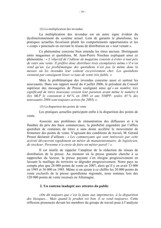 - 36 -




         (2) La multiplication des invendus
         La multiplication des invendus est un autre signe évident du
dysfonctionnement du système actuel. Loin de garantir le pluralisme, les
pratiques actuelles favorisent plutôt les comportements opportunistes et les
« coups » ponctuels en ouvrant le réseau de distribution au « tout venant ».
         Ce phénomène concerne bien entendu les titres anciens. Distinguant
entre magasines et quotidiens, M. Jean-Pierre Niochau expliquait ainsi ce
phénomène : « L’objectif de l’éditeur de magazine consiste à éviter à tout prix
de rater une vente. Il préfère donc distribuer trois exemplaires même s’il n’en
vend qu’un. La problématique des quotidiens n’est pas la même dans la
mesure où les invendus leur coûtent excessivement cher. Les quotidiens
viennent par conséquent lisser ce taux de vente très faible. »
         Mais la problématique des invendus concerne aussi et surtout les
nouveautés. Dans son rapport moral du 4 juillet 2006, le président du Conseil
supérieur des messageries de Presse soulignait ainsi qu’« un nombre très
significatif de titres nouveaux cessent leur parution avant même le numéro 4
(les MLP le constatent à 64 % en 2005 et aux NMPP, seules 45 % des
nouveautés 2004 sont toujours actives fin 2005) ».

         (3) La disparition des points de vente
         Les pratiques actuelles participent enfin à la disparition des points de
vente.
         Associée aux problèmes de rémunération des diffuseurs et à la
flambée du prix des baux commerciaux, la pénibilité engendrée par l’afflux
quotidien de centaines de titres a sans doute accéléré le mouvement de
fermeture des points de vente. S’agissant des conditions de travail, M. Gérard
Proust déclarait d’ailleurs : « Les commerçants qui sont intéressés par cette
activité découvrent rapidement un métier de manutentionnaire, de logisticien,
de stockeur. Personne n’a envie de faire un métier pareil ! ».
          Il est inutile de rappeler l’ampleur de la réduction du réseau de
distribution de la presse. Au moment où la presse gratuite cherche à se
rapprocher du lecteur, la presse payante s’en éloigne progressivement en
laissant le maillage du territoire se dégrader progressivement. Notre pays ne
compte plus que 28 000 points de vente en 2007, alors qu’il y en avait 33 000
en 1995 et 36 000 en 1985. Même si on ajoute à ce chiffre les 20 000 points de
vente exclusifs de la presse quotidienne régionale, nous sommes loin des
120 000 points de vente recensés en Allemagne.

         2. Un contenu inadapté aux attentes du public

         «On dit toujours que c’est la faute aux imprimeries, à la disparition
des kiosques... Mais quand le produit est bon, il se vend toujours». Cette
réflexion prononcée devant les membres du groupe de travail pose à l’analyste
 