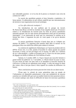 - 37 -




une redoutable question : et si la crise de la presse se résumait à une crise du
contenu de l’offre ?
         Le succès des quotidiens gratuits et leurs formules « marketées » le
laisse penser. Ce phénomène est par ailleurs amplifié par une méconnaissance
du lectorat et une organisation du travail archaïque.

          a) Une offre éditoriale inadaptée ?
          En introduction de son audition par le groupe de travail,
M. Pierre-Jean Bozo a révélé les résultats d’une enquête menée par 20 minutes
relative à la désaffection du lectorat pour les titres de presse quotidienne
nationale payante. Sur les sept raisons principalement citées par les personnes
interrogées1, il est intéressant de noter que six concernent le contenu ou le
format des titres. L’argument du prix ne vient quant à lui qu’en dernière
position.
         La presse quotidienne française n’aurait donc pas su s’adapter aux
attentes du public ? Ce jugement peut paraître hâtif dans la mesure où les
principaux titres ont réalisé des efforts pour séduire le lectorat.
         La création de suppléments thématiques ou l’ajout de produits dérivés
(DVD, livres) ont, à ce titre, permis d’accroître la valeur ajoutée du journal
favorisant, à terme, un lien privilégié avec le lecteur. En 2005, les 5 millions
de ces « plus-produits » vendus en kiosques par Le Figaro lui ont ainsi permis
de dégager un chiffre d’affaires de 34,8 millions d’euros.
         Surtout, le 3 octobre 2005, Le Figaro lançait une nouvelle formule à
grand renfort de publicité. Le 7 novembre, Le Monde faisait lui aussi sa mue.
Un peu moins de deux ans plus tard et en attendant la nouvelle formule de
Libération, le bilan de ces opérations reste mitigé : si elles ont enrayé la chute
des ventes, elles n’ont pas réussi à faire repartir les courbes de diffusion à la
hausse.
          Deux conclusions provisoires peuvent être tirées de ces demi-succès.
         D’une part, la volonté de rester généraliste dans un monde où
l’information est disponible gratuitement et par une multiplicité de moyens
constitue un véritable défi que seul un nombre limité de titres pourront relever.
Ce constat explique sans doute la difficulté de lancer de nouveaux quotidiens



1
  Par ordre d’importance, ces sept raisons sont :
- l’absence de pertinence, les lecteurs ne se reconnaissent pas dans leur journal, et ne se sentent
pas concernés par les sujets abordés ;
- l’élitisme de la presse écrite pour et par une caste ;
- l’accès difficile du registre de langue, l’absence de vulgarisation ;
- l’obsession du prisme politicien et la « peopolisation » de la politique ;
- le caractère sinistre dans le contenu et dans la forme ;
- la remise en cause de la valeur d’usage et d’utilité, les lecteurs n’ont pas le temps de lire
l’intégralité d’un journal payant et leur format rend leur lecture peu pratique ;
- le prix trop élevé.
 