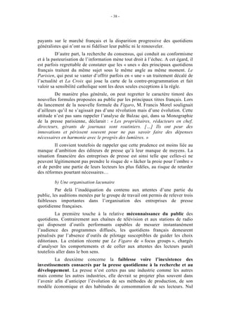 - 38 -




payants sur le marché français et la disparition progressive des quotidiens
généralistes qui n’ont su ni fidéliser leur public ni le renouveler.
          D’autre part, la recherche du consensus, qui conduit au conformisme
et à la pasteurisation de l’information mène tout droit à l’échec. A cet égard, il
est parfois regrettable de constater que les « unes » des principaux quotidiens
français traitent du même sujet sous le même angle au même moment. Le
Parisien, qui peut se vanter d’offrir parfois en « une » un traitement décalé de
l’actualité et La Croix qui joue la carte de la contre-programmation et fait
valoir sa sensibilité catholique sont les deux seules exceptions à la règle.
         De manière plus générale, on peut regretter le caractère timoré des
nouvelles formules proposées au public par les principaux titres français. Lors
du lancement de la nouvelle formule du Figaro, M. Francis Morel soulignait
d’ailleurs qu’il ne s’agissait pas d’une révolution mais d’une évolution. Cette
attitude n’est pas sans rappeler l’analyse de Balzac qui, dans sa Monographie
de la presse parisienne, déclarait : « Les propriétaires, rédacteurs en chef,
directeurs, gérants de journaux sont routiniers. […] Ils ont peur des
innovations et périssent souvent pour ne pas savoir faire des dépenses
nécessaires en harmonie avec le progrès des lumières. »
         Il convient toutefois de rappeler que cette prudence est moins liée au
manque d’ambition des éditeurs de presse qu’à leur manque de moyens. La
situation financière des entreprises de presse est ainsi telle que celles-ci ne
peuvent légitimement pas prendre le risque de « lâcher la proie pour l’ombre »
et de perdre une partie de leurs lecteurs les plus fidèles, au risque de retarder
des réformes pourtant nécessaires…

         b) Une organisation lacunaire
         Par delà l’inadéquation du contenu aux attentes d’une partie du
public, les auditions menées par le groupe de travail ont permis de relever trois
faiblesses importantes dans l’organisation des entreprises de presse
quotidienne françaises.
         La première touche à la relative méconnaissance du public des
quotidiens. Contrairement aux chaînes de télévision et aux stations de radio
qui disposent d’outils performants capables de mesurer instantanément
l’audience des programmes diffusés, les quotidiens français demeurent
pénalisés par l’absence d’outils de pilotage susceptibles de guider les choix
éditoriaux. La création récente par Le Figaro de « focus groups », chargés
d’analyser les comportements et de coller aux attentes des lecteurs paraît
toutefois aller dans le bon sens.
         La deuxième concerne la faiblesse voire l’inexistence des
investissements consacrés par la presse quotidienne à la recherche et au
développement. La presse n’est certes pas une industrie comme les autres
mais comme les autres industries, elle devrait se projeter plus souvent dans
l’avenir afin d’anticiper l’évolution de ses méthodes de production, de son
modèle économique et des habitudes de consommation de ses lecteurs. Nul
 