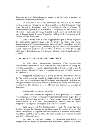 - 39 -




doute que ce type d’investissements aurait permis de gérer le passage au
numérique de manière plus sereine.
          La troisième a trait à une répartition des pouvoirs et des tâches
confuse au sein de l’entreprise qui pénalise parfois son fonctionnement. A cet
égard, la stricte distinction entre le « publisher », chargé d’assurer le
fonctionnement quotidien de l’entreprise (« everything but the words ») et
« l’éditeur », qui prend en charge la partie rédactionnelle du quotidien ainsi
que le budget, paraît à même d’accroître l’efficacité de l’entreprise et de
faciliter son fonctionnement.
         Dans le même ordre d’idées, l’appropriation par la presse magazine
des innovations technologiques afin de mettre au point une forme
d’organisation et d’économie conduisant à externaliser l’essentiel des activités
de réalisation et de production (journalistes pigistes, ateliers de traitement du
visuel, impression, etc.) pour se concentrer sur la mise au point de concepts
éditoriaux et la définition de leur commercialisation pourrait également être
explorée.

    D. LA RESPONSABILITÉ DES POUVOIRS PUBLICS

         En dépit d’une rationalisation bienvenue, d’une augmentation
conséquente du montant des aides octroyées et d’une extension du champ des
activités concernées, le « régime économique de la presse » peine à faire la
preuve de son efficacité. Certains le comparent même à un véritable « tonneau
des danaïdes » ...
         Soupçonné d’accompagner la presse quotidienne dans la crise au lieu
de l’en sortir, accusé de ralentir la modernisation de la presse au lieu de
l’accélérer, ce régime illustre les difficultés des pouvoirs publics à définir une
stratégie cohérente et efficace destinée à préserver un média indispensable à
l’information des citoyens et à la diffusion des courants de pensées et
d’opinions.

         a) Un système de soutien rationalisé
         Comme bon nombre de dispositifs d’aides publiques, le « régime
économique de la presse » s’est développé par sédimentation au mépris du bon
sens et en fonction des urgences. A l’aide postale datant de la période
révolutionnaire se sont ainsi progressivement ajoutées diverses lignes
budgétaires aux objectifs hétérogènes et à l’efficacité limitée.
          Cette époque est fort heureusement révolue. Au cours des cinq
dernières années, la Direction du développement des médias s’est en effet
attelée à rationaliser le dispositif des aides directes à la presse en modifiant les
modalités d’attribution de 7 d’entre elles et en créant 2 aides pour un montant
total de 35 millions d’euros.
        Au total, le dispositif proposé est désormais plus lisible. La
budgétisation du fonds de modernisation notamment, proposée par notre
 