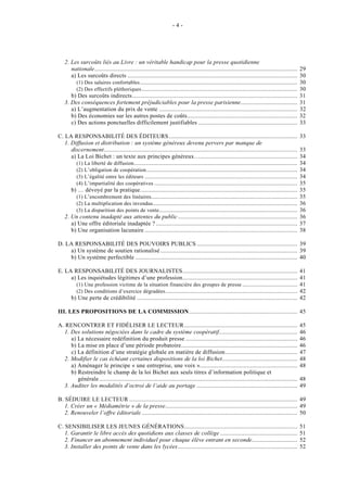 -4-




   2. Les surcoûts liés au Livre : un véritable handicap pour la presse quotidienne
      nationale.................................................................................................................................   29
      a) Les surcoûts directs ............................................................................................................         30
        (1) Des salaires confortables ....................................................................................................         30
        (2) Des effectifs pléthoriques ...................................................................................................         30
      b) Des surcoûts indirects.........................................................................................................           31
   3. Des conséquences fortement préjudiciables pour la presse parisienne....................................                                      31
      a) L’augmentation du prix de vente ........................................................................................                  32
      b) Des économies sur les autres postes de coûts......................................................................                        32
      c) Des actions ponctuelles difficilement justifiables ...............................................................                        33

C. LA RESPONSABILITÉ DES ÉDITEURS..................................................................................                                33
   1. Diffusion et distribution : un système généreux devenu pervers par manque de
      discernement...........................................................................................................................      33
      a) La Loi Bichet : un texte aux principes généreux…..............................................................                            34
        (1) La liberté de diffusion ........................................................................................................       34
        (2) L’obligation de coopération ................................................................................................           34
        (3) L’égalité entre les éditeurs .................................................................................................         34
        (4) L’impartialité des coopératives ...........................................................................................            35
      b) … dévoyé par la pratique....................................................................................................              35
        (1) L’encombrement des linéaires .............................................................................................             35
        (2) La multiplication des invendus ............................................................................................            36
        (3) La disparition des points de vente ........................................................................................            36
   2. Un contenu inadapté aux attentes du public ............................................................................                      36
      a) Une offre éditoriale inadaptée ? ..........................................................................................               37
      b) Une organisation lacunaire .................................................................................................              38

D. LA RESPONSABILITÉ DES POUVOIRS PUBLICS ................................................................ 39
    a) Un système de soutien rationalisé ....................................................................................... 39
    b) Un système perfectible ....................................................................................................... 40

E. LA RESPONSABILITÉ DES JOURNALISTES.........................................................................                                     41
     a) Les inquiétudes légitimes d’une profession.........................................................................                        41
       (1) Une profession victime de la situation financière des groupes de presse ...................................                             41
       (2) Des conditions d’exercice dégradées ....................................................................................                42
     b) Une perte de crédibilité ......................................................................................................            42

III. LES PROPOSITIONS DE LA COMMISSION..................................................................... 45

A. RENCONTRER ET FIDÉLISER LE LECTEUR ........................................................................                                     45
  1. Des solutions négociées dans le cadre du système coopératif..................................................                                 46
     a) La nécessaire redéfinition du produit presse .......................................................................                       46
     b) La mise en place d’une période probatoire..........................................................................                        46
     c) La définition d’une stratégie globale en matière de diffusion..............................................                                47
  2. Modifier le cas échéant certaines dispositions de la loi Bichet................................................                               48
     a) Aménager le principe « une entreprise, une voix »..............................................................                            48
     b) Restreindre le champ de la loi Bichet aux seuls titres d’information politique et
        générale ..............................................................................................................................    48
  3. Auditer les modalités d’octroi de l’aide au portage ................................................................                          49

B. SÉDUIRE LE LECTEUR ........................................................................................................... 49
   1. Créer un « Médiamétrie » de la presse.................................................................................... 49
   2. Renouveler l’offre éditoriale ................................................................................................... 50

C. SENSIBILISER LES JEUNES GÉNÉRATIONS........................................................................                                     51
   1. Garantir le libre accès des quotidiens aux classes de collège .................................................                              51
   2. Financer un abonnement individuel pour chaque élève entrant en seconde.............................                                          52
   3. Installer des points de vente dans les lycées ............................................................................                   52
 