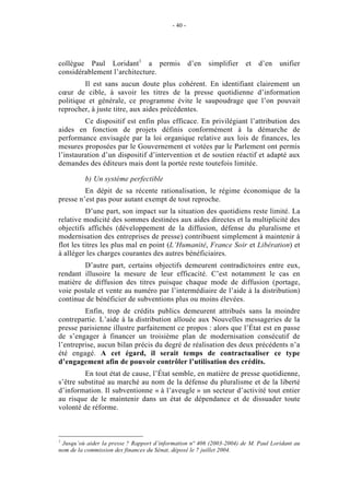 - 40 -




collègue Paul Loridant1 a permis                   d’en   simplifier   et   d’en   unifier
considérablement l’architecture.
         Il est sans aucun doute plus cohérent. En identifiant clairement un
cœur de cible, à savoir les titres de la presse quotidienne d’information
politique et générale, ce programme évite le saupoudrage que l’on pouvait
reprocher, à juste titre, aux aides précédentes.
         Ce dispositif est enfin plus efficace. En privilégiant l’attribution des
aides en fonction de projets définis conformément à la démarche de
performance envisagée par la loi organique relative aux lois de finances, les
mesures proposées par le Gouvernement et votées par le Parlement ont permis
l’instauration d’un dispositif d’intervention et de soutien réactif et adapté aux
demandes des éditeurs mais dont la portée reste toutefois limitée.

          b) Un système perfectible
         En dépit de sa récente rationalisation, le régime économique de la
presse n’est pas pour autant exempt de tout reproche.
          D’une part, son impact sur la situation des quotidiens reste limité. La
relative modicité des sommes destinées aux aides directes et la multiplicité des
objectifs affichés (développement de la diffusion, défense du pluralisme et
modernisation des entreprises de presse) contribuent simplement à maintenir à
flot les titres les plus mal en point (L’Humanité, France Soir et Libération) et
à alléger les charges courantes des autres bénéficiaires.
        D’autre part, certains objectifs demeurent contradictoires entre eux,
rendant illusoire la mesure de leur efficacité. C’est notamment le cas en
matière de diffusion des titres puisque chaque mode de diffusion (portage,
voie postale et vente au numéro par l’intermédiaire de l’aide à la distribution)
continue de bénéficier de subventions plus ou moins élevées.
         Enfin, trop de crédits publics demeurent attribués sans la moindre
contrepartie. L’aide à la distribution allouée aux Nouvelles messageries de la
presse parisienne illustre parfaitement ce propos : alors que l’État est en passe
de s’engager à financer un troisième plan de modernisation consécutif de
l’entreprise, aucun bilan précis du degré de réalisation des deux précédents n’a
été engagé. A cet égard, il serait temps de contractualiser ce type
d’engagement afin de pouvoir contrôler l’utilisation des crédits.
         En tout état de cause, l’État semble, en matière de presse quotidienne,
s’être substitué au marché au nom de la défense du pluralisme et de la liberté
d’information. Il subventionne « à l’aveugle » un secteur d’activité tout entier
au risque de le maintenir dans un état de dépendance et de dissuader toute
volonté de réforme.



1
 Jusqu’où aider la presse ? Rapport d’information n° 406 (2003-2004) de M. Paul Loridant au
nom de la commission des finances du Sénat, déposé le 7 juillet 2004.
 