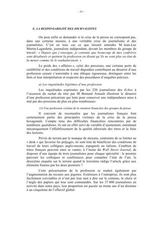 - 41 -




    E. LA RESPONSABILITÉ DES JOURNALISTES

          On peut enfin se demander si la crise de la presse ne correspond pas,
dans une certaine mesure, à une véritable crise du journalisme et des
journalistes. C’est en tous cas ce que laissait entendre M. Jean-Luc
Martin-Lagardette, journaliste indépendant, devant les membres du groupe de
travail : « Depuis que j’enseigne, je constate que beaucoup de mes confrères
sont désabusés et quittent la profession en disant qu’ils ne sont plus en état de
la mener comme ils le souhaiteraient. »
           Le poids des « affaires », celui des pressions, une certaine perte de
crédibilité et des conditions de travail dégradées contribuent au désarroi d’une
profession censée s’astreindre à une éthique rigoureuse, distinguer entre les
faits et leur interprétation et respecter des procédures d’enquêtes précises.

        a) Les inquiétudes légitimes d’une profession
         Les inquiétudes exprimées par les 220 journalistes des Echos à
l’occasion du rachat du titre par M. Bernard Arnault illustrent le désarroi
d’une profession précarisée qui lutte pour conserver une indépendance mise à
mal par des pressions de plus en plus nombreuses.

         (1) Une profession victime de la situation financière des groupes de presse
         Il convient de reconnaître que les journalistes français font
certainement partie des principales victimes de la crise de la presse
hexagonale. Compte tenu des difficultés financières rencontrées par de
nombreux quotidiens, ils ont en effet servi de variable d’ajustement, entraînant
mécaniquement l’affaiblissement de la qualité éditoriale des titres et la fuite
des lecteurs.
          Privés de terrain par le manque de moyens, contraints de se limiter au
« desk » qui favorise les préjugés, ils sont loin de bénéficier des conditions de
travail de leurs collègues anglo-saxons, espagnols ou italiens. Combien de
titres français peuvent ainsi se vanter, à l’instar du Wall Street Journal, de
disposer d’une équipe de trois journalistes pour chaque spécialité : le premier
parcourt les colloques et conférences pour connaître l’état de l’art, le
deuxième enquête sur le terrain quand le troisième rédige l’article grâce aux
éléments fournis par les deux premiers ?
         Cette précarisation de la profession se traduit également par
l’augmentation du recours aux pigistes. Extérieurs à l’entreprise, ils sont plus
facilement corvéables et n’ont pas leur mot à dire sur le contenu, le choix et
l’angle des papiers qui leur sont commandés. Sur les 37 000 journalistes en
activité dans notre pays, leur proportion est passée en trente ans d’un dixième
à un cinquième de l’effectif global.
 