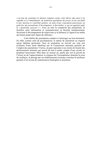 - 43 -




« au lieu de constituer le dernier rempart contre cette dérive due aussi à la
rapidité et à l’immédiateté, de nombreux quotidiens de presse écrite ont failli
à leur mission et contribué parfois, au nom d’une conception paresseuse ou
policière du journalisme d’investigation, à discréditer ce qu’on appelait jadis
le « quatrième pouvoir » ». Avec ou sans la complicité des journalistes, la
frontière entre information et communication se brouille insidieusement,
favorisant le développement du relativisme et la défiance à l’égard d’un média
qui faisait jusqu’alors figure de référence.
         Cette faillite des journalistes conduit à s’interroger sur leur formation.
En effet, comme celui de psychanalyste, le métier de journaliste ne requiert
aucun diplôme particulier. Seul un journaliste en activité sur cinq sort
d’ailleurs d’une école labellisée par la Commission nationale paritaire de
l’emploi des journalistes ! Certes, on peut reprocher à ces écoles de fournir des
professionnels formatés qui auront du mal à rendre compte d’une société en
perpétuel mouvement. Mais dans un secteur ou, quelle que soit la gravité de
l’erreur ou de l’approximation, le soupçon de l’incompétence alimente la crise
de confiance, le passage par ces établissements reconnus constitue la meilleure
garantie d’un niveau de connaissances homogène et minimum.
 