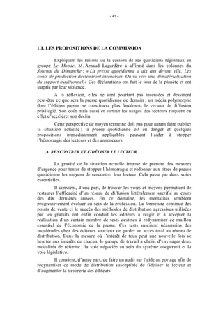 - 45 -




III. LES PROPOSITIONS DE LA COMMISSION

         Expliquant les raisons de la cession de ses quotidiens régionaux au
groupe Le Monde, M. Arnaud Lagardère a affirmé dans les colonnes du
Journal du Dimanche : « La presse quotidienne a dix ans devant elle. Les
coûts de production deviendront intenables. On va vers une dématérialisation
du support traditionnel.» Ces déclarations ont fait le tour de la planète et ont
surpris par leur violence.
         A la réflexion, elles ne sont pourtant pas insensées et dessinent
peut-être ce que sera la presse quotidienne de demain : un média polymorphe
dont l’édition papier ne constituera plus forcément le vecteur de diffusion
privilégié. Son coût mais aussi et surtout les usages des lecteurs risquent en
effet d’accélérer son déclin.
         Cette perspective de moyen terme ne doit pas pour autant faire oublier
la situation actuelle : la presse quotidienne est en danger et quelques
propositions immédiatement applicables peuvent l’aider à stopper
l’hémorragie des lecteurs et des annonceurs.

    A. RENCONTRER ET FIDÉLISER LE LECTEUR

         La gravité de la situation actuelle impose de prendre des mesures
d’urgence pour tenter de stopper l’hémorragie et redonner aux titres de presse
quotidienne les moyens de rencontrer leur lecteur. Cela passe par deux voies
essentielles.
          Il convient, d’une part, de trouver les voies et moyens permettant de
restaurer l’efficacité d’un réseau de diffusion littéralement sacrifié au cours
des dix dernières années. En ce domaine, les mentalités semblent
progressivement évoluer au sein de la profession. La fermeture continue des
points de vente et le succès des méthodes de distribution agressives utilisées
par les gratuits ont enfin conduit les éditeurs à réagir et à accepter la
réalisation d’un certain nombre de tests destinés à redynamiser ce maillon
essentiel de l’économie de la presse. Ces tests suscitent néanmoins des
inquiétudes chez des éditeurs soucieux de garder un accès total au réseau de
distribution. Dans la mesure où l’intérêt de tous peut une nouvelle fois se
heurter aux intérêts de chacun, le groupe de travail a choisi d’envisager deux
modalités de réforme : la voie négociée au sein du système coopératif et la
voie législative.
       Il convient, d’autre part, de faire un audit sur l’aide au portage afin de
redynamiser ce mode de distribution susceptible de fidéliser le lecteur et
d’augmenter la trésorerie des éditeurs.
 