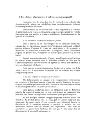 - 46 -




    1. Des solutions négociées dans le cadre du système coopératif

         Le dogme « tous les titres dans tous les points de vente » aboutit à la
situation actuelle : absence de visibilité des titres, encombrement des linéaires
et découragement des diffuseurs.
         Dans la mesure où les éditeurs sont à la fois responsables et victimes
de cette situation, la voie négociée dans le cadre du système coopératif reste la
plus appropriée pour assainir le réseau et remédier aux dysfonctionnements du
système de distribution.

        a) La nécessaire redéfinition du produit presse
         Dans la mesure où ni l’autodiscipline ni les sanctions financières
prévues dans les barèmes des messageries n’ont jusqu’à maintenant empêché
certains éditeurs d’inonder le réseau de publications et de « produits »
bénéficiant de conditions commerciales avantageuses, votre commission
propose, en premier lieu, de redéfinir de manière plus restrictive le produit
presse.
        Il paraît notamment nécessaire d’ajouter aux éléments caractéristiques
du produit presse énumérés dans la définition élaborée en 2004 par la
Commission paritaire des Publications et Agences de Presse une référence à
un « apport éditorial substantiel ».
         Cette mention permettrait notamment de réserver le régime issu de la
loi du 2 avril 1947 à un ensemble de produits plus en harmonie avec l’objet
visé par le législateur.

        b) La mise en place d’une période probatoire
         Afin de lutter contre les « coups » et les comportements opportunistes
qui perturbent le fonctionnement du réseau, elle suggère également de mettre
en place une période probatoire destinée à réguler le flux sans cesse croissant
de nouvelles publications à la durée de vie limitée.
         Cette période probatoire serait en adéquation avec la définition
actuelle du produit de presse qui prévoit explicitement une succession des
parutions, une fin non envisagée et un minimum de quatre parutions par an.
         Au plan pratique, comme l’a suggéré le groupe de travail relatif à la
définition du produit presse mis en place par le Conseil supérieur des
messageries de presse, « cette période probatoire durerait jusqu’à la mise en
distribution de la quatrième parution et pourrait se traduire par des
dispositions insérées dans les barèmes des coopératives, l’idée étant de
neutraliser ces dispositions tarifaires dès lors que le titre aurait fait la
démonstration de sa qualification presse ».
 