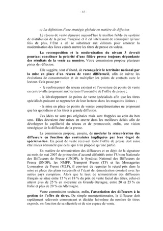 - 47 -




        c) La définition d’une stratégie globale en matière de diffusion
         Le réseau de vente demeure aujourd’hui le maillon faible du système
de distribution de la presse française et il est intéressant de remarquer qu’une
fois de plus, l’État a dû se substituer aux éditeurs pour amorcer la
modernisation des lieux censés mettre les titres de presse en valeur.
         La recomposition et la modernisation du niveau 3 devrait
pourtant constituer la priorité d’une filière presse toujours dépendante
des résultats de la vente au numéro. Votre commission propose plusieurs
pistes de réflexion.
         Elle suggère, tout d’abord, de reconquérir le territoire national par
la mise en place d’un réseau de vente différencié, afin de suivre les
évolutions de consommation et de multiplier les points de contacts avec le
lecteur. Cela passe par :
         - le renforcement du réseau existant et l’ouverture de points de vente
en centre-ville proposant aux lecteurs l’ensemble de l’offre de presse ;
         - le développement de points de vente spécialisés afin que les titres
spécialisés puissent se rapprocher de leur lectorat dans les magasins idoines ;
         - la mise en place de points de ventes complémentaires ne proposant
que les quotidiens et les titres à grande diffusion.
         Ces idées ne sont pas originales mais sont frappées au coin du bon
sens. Elles devraient être mises en œuvre dans les meilleurs délais afin de
développer la capillarité du réseau et de promouvoir, enfin, une vision
stratégique de la diffusion de la presse.
         La commission propose, ensuite, de moduler la rémunération des
diffuseurs en fonction des contraintes impliquées par leur degré de
spécialisation. Un point de vente recevant toute l’offre de presse doit ainsi
être mieux rémunéré que celui qui n’en propose qu’une partie.
          En matière de rémunération des diffuseurs et en dépit de la signature
au mois de mai 2007 de protocoles d’accord définitifs entre l’Union Nationale
des Diffuseurs de Presse (UNDP), le Syndicat National des Diffuseurs de
Presse (SNDP), les NMPP, Transport Presse (TP) et les Messageries
Lyonnaises de Presse (MLP), il convient de regretter le retard pris dans la
mise en place des plans successifs et l’écart de rémunération constaté avec les
autres pays européens. Alors que le taux de rémunération des diffuseurs
français se situe entre 15 % et 18 % du prix de vente facial des titres, celui-ci
atteint plus de 25 % en moyenne en Grande-Bretagne, entre 20 et 25 % en
Italie et plus de 20 % en Allemagne.
        Votre commission souhaite, enfin, l’association des diffuseurs à la
gestion de l’offre de titres. De simple manutentionnaire, le diffuseur doit
rapidement redevenir commerçant et décider lui-même du nombre de titres
exposés, en fonction de sa clientèle et de son espace de vente.
 