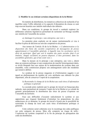 - 48 -




    2. Modifier le cas échéant certaines dispositions de la loi Bichet

         En matière de distribution, les tentatives collectives de recherche d’un
équilibre entre l’offre éditoriale et la capacité d’absorption du réseau se sont
trop souvent heurtées aux intérêts individuels des éditeurs.
         Dans ces conditions, le groupe de travail a souhaité explorer les
différentes solutions législatives permettant de surmonter un blocage nuisible
aux intérêts de l’ensemble du secteur.

         a) Aménager le principe « une entreprise, une voix »
          La première piste explorée est de nature institutionnelle et vise à
faciliter la prise de décision au sein des coopératives de presse.
          Aux termes de l’article 10 de la loi Bichet : « L’administration et la
disposition des biens des sociétés coopératives de messageries de presse
appartiennent à l’assemblée générale, à laquelle tous les sociétaires ont le
droit de participer. Quel que soit le nombre des parts sociales dont il est
titulaire, chaque sociétaire ne pourra disposer, à titre personnel, dans les
assemblées générales, que d’une seule voix ».
         Dans la mesure où le principe « une entreprise, une voix », édicté
dans un contexte politique et une composition de marché historiquement datés,
se révèle bloquant face aux enjeux de la modernisation du système dans son
ensemble, votre commission propose son aménagement selon des modalités
qui restent à définir.
        Le syndicat de la presse magasine et d’information suggère à cet
égard un plafonnement du nombre de voix attribuées aux éditeurs les plus
importants, afin de conserver l’esprit de la coopération.

         b) Restreindre le champ de la loi Bichet aux seuls titres d’information
           politique et générale
         La seconde piste explorée par le groupe de travail est beaucoup plus
radicale, mais permettrait de restaurer l’esprit de la loi Bichet et sa volonté de
garantir principalement la distribution des titres de presse d’opinion sur
l’ensemble du territoire.
         Face aux difficultés d’assainir radicalement le système et aux
oppositions que risquent fatalement d’entraîner les propositions les plus
audacieuses en ce domaine, le groupe de travail n’écarte pas la possibilité de
restreindre le champ du texte aux seuls titres d’information politique et
générale.
         Cette solution serait cohérente avec le recentrage des aides publiques
sur cette catégorie de presse. Mais elle comporte un risque de taille :
l’explosion du système coopératif et la fin du principe de péréquation des
coûts de distribution.
 