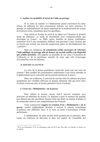 - 49 -




    3. Auditer les modalités d’octroi de l’aide au portage

         Si la vente au numéro et l’abonnement postal constituent les deux
formes de diffusion les plus couramment utilisées sur notre territoire, le
portage est indéniablement un aspect important de la modernisation du secteur
de la presse écrite, notamment pour les quotidiens.
         Très utilisé en Europe du nord et au Japon où il demeure le premier
mode de diffusion1, ce mode de distribution reste comparativement peu
développé en France : en 2004, toutes familles de presse confondues,
seulement 42,4 % des exemplaires diffusés sont parvenus à leurs lecteurs par
ce moyen qui connaît une nouvelle progression grâce au développement des
« gratuits ».
          Dans ces conditions, la commission estime nécessaire de réformer
l’aide publique au portage afin de donner un second souffle à un dispositif
qui semble péricliter. Elle appelle au préalable de ses vœux l’évaluation de
l’efficacité et de la pertinence actuelle de cette aide afin d’envisager
d’éventuelles voies de réformes.

    B. SÉDUIRE LE LECTEUR

        La crise de la presse quotidienne serait-elle avant tout une crise du
contenu ? Bon nombre des personnalités auditionnées l’ont laissé entendre et
le phénoménal succès rencontré par les gratuits permet de le penser.
         Dans ces conditions, il convient de susciter chez les éditeurs de presse
quotidienne une véritable réflexion en matière éditoriale afin que leurs titres
éveillent à nouveau chez le lecteur potentiel l’envie d’acheter.

    1. Créer un « Médiamétrie » de la presse

         Pour séduire le lecteur, encore faut-il pouvoir connaître avec
précision ses habitudes de lecture. Ce domaine a pour le moment été quelque
peu délaissé par des quotidiens français forts mal dotés en matière d’études et
de recherches relatives aux comportements des Français.
        Votre commission suggère la création d’un « Médiamétrie » de la
presse, société indépendante destinée à assurer la mesure scientifique
d’audience des différents titres et la mise au point d’instruments d’étude
performants.
        L’indépendance de cette société serait garantie par la présence, dans
toutes ses instances de décisions et dans son capital, de l’ensemble des


1
 60 % au Danemark, 67 % en Allemagne, plus de 90 % aux Pays-Bas, en Irlande, en Suisse ou
au Japon.
 