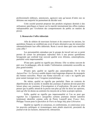 - 50 -




professionnels (éditeurs, annonceurs, agences) sans qu’aucun d’entre eux ne
détienne une majorité lui permettant de décider seul.
          Cette société pourrait proposer des produits originaux destinés à des
utilisateurs spécifiques et lancer sur le marché international des offres rendues
indispensables par l’évolution des comportements du public en matière de
presse.

    2. Renouveler l’offre éditoriale

          Afin de séduire de nouveaux lecteurs et de conserver les anciens, les
quotidiens français ne semblent pas avoir d’autre alternative que de renouveler
substantiellement leur offre éditoriale. Reste à savoir dans quel sens modifier
cette offre !
          Les personnalités entendues par le groupe de travail ont sur ce point
permis de cerner les principaux reproches faits à une presse quotidienne
hexagonale qui confond trop souvent qualité avec élitisme, catastrophisme,
partialité voire impersonnalité.
         D’une part, qualité ne signifie pas élitisme. Elle va même souvent de
pair avec la pédagogie, afin de rendre l’information commentée accessible au
plus grand nombre.
        D’autre part, qualité ne signifie pas catastrophisme. Or le titre
Aujourd’hui / Le Parisien semble depuis trop longtemps disposer du monopole
des bonnes nouvelles. Placer une bonne nouvelle en « une » ne signifie pas
pour autant transiger avec l’exigence journalistique.
         De même, qualité ne signifie pas partialité. Dans un contexte de
dépolitisation de la société, le modèle des journaux d’opinion devrait peut-être
laisser place aux journaux d’investigation et d’explication. On peut en effet
penser que le public attend de la presse non plus qu’elle lui dicte ses opinions,
mais qu’elle lui donne au contraire les moyens de se faire sa propre opinion.
         Enfin, qualité ne signifie pas impersonnalité et l’on ne peut que
regretter les « signatures » auxquelles certains journaux étaient autrefois
totalement identifiés comme celle de Pierre Lazareff pour France Soir,
Philippe Tesson pour le Quotidien de Paris ou Serge July pour Libération.
         Qualité ne signifie ni consensus, ni conformisme, ni connivence avec
les pouvoirs politiques et économiques mais plutôt réactivité, proximité du
journal et de ses lecteurs, interactivité, rétroaction.
 
