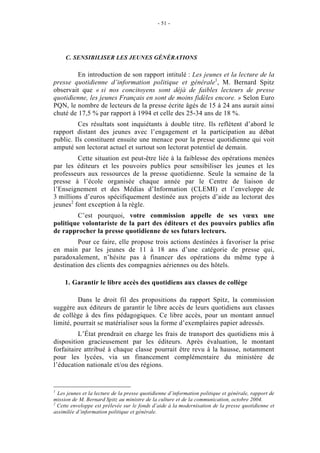 - 51 -




     C. SENSIBILISER LES JEUNES GÉNÉRATIONS

         En introduction de son rapport intitulé : Les jeunes et la lecture de la
presse quotidienne d’information politique et générale1, M. Bernard Spitz
observait que « si nos concitoyens sont déjà de faibles lecteurs de presse
quotidienne, les jeunes Français en sont de moins fidèles encore. » Selon Euro
PQN, le nombre de lecteurs de la presse écrite âgés de 15 à 24 ans aurait ainsi
chuté de 17,5 % par rapport à 1994 et celle des 25-34 ans de 18 %.
         Ces résultats sont inquiétants à double titre. Ils reflètent d’abord le
rapport distant des jeunes avec l’engagement et la participation au débat
public. Ils constituent ensuite une menace pour la presse quotidienne qui voit
amputé son lectorat actuel et surtout son lectorat potentiel de demain.
         Cette situation est peut-être liée à la faiblesse des opérations menées
par les éditeurs et les pouvoirs publics pour sensibiliser les jeunes et les
professeurs aux ressources de la presse quotidienne. Seule la semaine de la
presse à l’école organisée chaque année par le Centre de liaison de
l’Enseignement et des Médias d’Information (CLEMI) et l’enveloppe de
3 millions d’euros spécifiquement destinée aux projets d’aide au lectorat des
jeunes2 font exception à la règle.
        C’est pourquoi, votre commission appelle de ses vœux une
politique volontariste de la part des éditeurs et des pouvoirs publics afin
de rapprocher la presse quotidienne de ses futurs lecteurs.
         Pour ce faire, elle propose trois actions destinées à favoriser la prise
en main par les jeunes de 11 à 18 ans d’une catégorie de presse qui,
paradoxalement, n’hésite pas à financer des opérations du même type à
destination des clients des compagnies aériennes ou des hôtels.

     1. Garantir le libre accès des quotidiens aux classes de collège

         Dans le droit fil des propositions du rapport Spitz, la commission
suggère aux éditeurs de garantir le libre accès de leurs quotidiens aux classes
de collège à des fins pédagogiques. Ce libre accès, pour un montant annuel
limité, pourrait se matérialiser sous la forme d’exemplaires papier adressés.
          L’État prendrait en charge les frais de transport des quotidiens mis à
disposition gracieusement par les éditeurs. Après évaluation, le montant
forfaitaire attribué à chaque classe pourrait être revu à la hausse, notamment
pour les lycées, via un financement complémentaire du ministère de
l’éducation nationale et/ou des régions.


1
  Les jeunes et la lecture de la presse quotidienne d’information politique et générale, rapport de
mission de M. Bernard Spitz au ministre de la culture et de la communication, octobre 2004.
2
  Cette enveloppe est prélevée sur le fonds d’aide à la modernisation de la presse quotidienne et
assimilée d’information politique et générale.
 