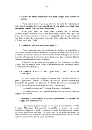 - 52 -




    2. Financer un abonnement individuel pour chaque élève entrant en
      seconde

        Votre commission propose de réactiver la piste de l’abonnement
individuel à un titre de presse quotidienne de son choix pour tout élève
entrant en seconde générale ou technologique.
         Cette piste avait un temps était explorée par le ministre
M. Jean-Jacques Aillagon avant d’être brutalement enterrée sans que l’on
puisse en connaître les raisons précises. L’Etat prendrait en charge une partie
des frais postaux, les exemplaires concernés étant inclus dans la catégorie
« France payés » de l’OJD.

    3. Installer des points de vente dans les lycées

          Votre commission propose également de renforcer la « capillarité »
du système de distribution en permettant aux jeunes d’acheter des quotidiens à
l’intérieur des établissements, à un tarif éventuellement réduit par les éditeurs
pouvant aller jusqu’à la moitié du prix facial, dans des conditions dûment
validées auprès des distributeurs de presse.
          L’introduction de cette mesure pourrait être progressive et faire
l’objet, dans un premier temps, d’une expérimentation dans un nombre limité
d’établissements volontaires.

    D. FAVORISER      L’ENTRÉE      DES        QUOTIDIENS   DANS     L’UNIVERS
     NUMÉRIQUE

          Le défi majeur qui s’impose désormais aux différents éditeurs de
presse quotidienne consiste à définir un nouveau modèle économique
permettant de garantir leur pérennité. Au terme des travaux du groupe de
travail, ses membres ont acquis deux certitudes en ce domaine :
        - ce modèle reposera sur l’existence de groupes plurimédias ;
        - ce modèle reposera sur l’exploitation des informations sur plusieurs
supports de diffusion.

    1. Favoriser la constitution de groupes plurimédias en ajustant les
      règles anti-concentration

          « La presse française manque à l’évidence de concentration » selon
l’Institut Montaigne. Extrêmement contestable en matière de presse
quotidienne régionale et locale, ce constat est tout à fait pertinent en matière
de presse quotidienne nationale. Un regard hors de nos frontières permet en
effet de constater qu’en matière de presse quotidienne comme dans les autres
activités industrielles, la taille a son importance.
 