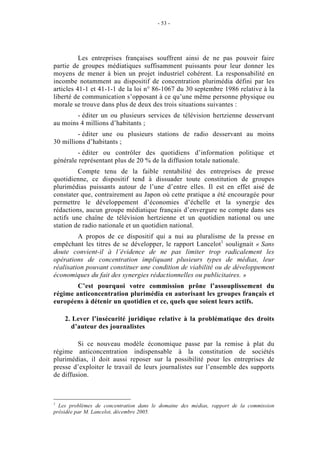 - 53 -




          Les entreprises françaises souffrent ainsi de ne pas pouvoir faire
partie de groupes médiatiques suffisamment puissants pour leur donner les
moyens de mener à bien un projet industriel cohérent. La responsabilité en
incombe notamment au dispositif de concentration plurimédia défini par les
articles 41-1 et 41-1-1 de la loi n° 86-1067 du 30 septembre 1986 relative à la
liberté de communication s’opposant à ce qu’une même personne physique ou
morale se trouve dans plus de deux des trois situations suivantes :
        - éditer un ou plusieurs services de télévision hertzienne desservant
au moins 4 millions d’habitants ;
         - éditer une ou plusieurs stations de radio desservant au moins
30 millions d’habitants ;
        - éditer ou contrôler des quotidiens d’information politique et
générale représentant plus de 20 % de la diffusion totale nationale.
         Compte tenu de la faible rentabilité des entreprises de presse
quotidienne, ce dispositif tend à dissuader toute constitution de groupes
plurimédias puissants autour de l’une d’entre elles. Il est en effet aisé de
constater que, contrairement au Japon où cette pratique a été encouragée pour
permettre le développement d’économies d’échelle et la synergie des
rédactions, aucun groupe médiatique français d’envergure ne compte dans ses
actifs une chaîne de télévision hertzienne et un quotidien national ou une
station de radio nationale et un quotidien national.
         A propos de ce dispositif qui a nui au pluralisme de la presse en
empêchant les titres de se développer, le rapport Lancelot1 soulignait « Sans
doute convient-il à l’évidence de ne pas limiter trop radicalement les
opérations de concentration impliquant plusieurs types de médias, leur
réalisation pouvant constituer une condition de viabilité ou de développement
économiques du fait des synergies rédactionnelles ou publicitaires. »
        C’est pourquoi votre commission prône l’assouplissement du
régime anticoncentration plurimédia en autorisant les groupes français et
européens à détenir un quotidien et ce, quels que soient leurs actifs.

    2. Lever l’insécurité juridique relative à la problématique des droits
      d’auteur des journalistes

         Si ce nouveau modèle économique passe par la remise à plat du
régime anticoncentration indispensable à la constitution de sociétés
plurimédias, il doit aussi reposer sur la possibilité pour les entreprises de
presse d’exploiter le travail de leurs journalistes sur l’ensemble des supports
de diffusion.



1
  Les problèmes de concentration dans le domaine des médias, rapport de la commission
présidée par M. Lancelot, décembre 2005.
 