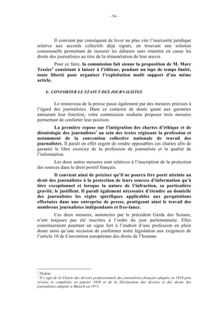 - 54 -




         Il convient par conséquent de lever au plus vite l’insécurité juridique
relative aux accords collectifs déjà signés, en trouvant une solution
consensuelle permettant de rassurer les éditeurs sans remettre en cause les
droits des journalistes au titre de la rémunération de leur œuvre.
         Pour ce faire, la commission fait sienne la proposition de M. Marc
         1
Tessier consistant à laisser à l’éditeur, pendant un laps de temps limité,
toute liberté pour organiser l’exploitation multi support d’un même
article.

     E. CONFORTER LE STATUT DES JOURNALISTES

        Le renouveau de la presse passe également par des mesures précises à
l’égard des journalistes. Dans ce contexte de doute quant aux garanties
entourant leur fonction, votre commission souhaite proposer trois mesures
permettant de conforter leur position.
         La première repose sur l’intégration des chartes d’éthique et de
déontologie des journalistes2 au sein des textes régissant la profession et
notamment de la convention collective nationale de travail des
journalistes. Il paraît en effet urgent de rendre opposables ces chartes afin de
garantir le libre exercice de la profession de journaliste et la qualité de
l’information.
        Les deux autres mesures sont relatives à l’inscription de la protection
des sources dans le droit positif français.
         Il convient ainsi de préciser qu’il ne pourra être porté atteinte au
droit des journalistes à la protection de leurs sources d’information qu’à
titre exceptionnel et lorsque la nature de l’infraction, sa particulière
gravité, le justifient. Il paraît également nécessaire d’étendre au domicile
des journalistes les règles spécifiques applicables aux perquisitions
effectuées dans une entreprise de presse, protégeant ainsi le travail des
nombreux journalistes indépendants et free-lance.
          Ces deux mesures, annoncées par le précédent Garde des Sceaux,
n’ont toujours pas été inscrites à l’ordre du jour parlementaire. Elles
constitueraient pourtant un signe fort à l’endroit d’une profession en plein
doute ainsi qu’une occasion de conformer notre législation aux exigences de
l’article 10 de Convention européenne des droits de l’homme.




1
  Ibidem.
2
  Il s’agit de la Charte des devoirs professionnels des journalistes français adoptée en 1918 puis
révisée et complétée en janvier 1938 et de la Déclaration des devoirs et des droits des
journalistes adoptée à Munich en 1971.
 