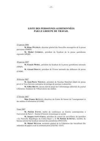 - 57 -




              LISTE DES PERSONNES AUDITIONNÉES
                  PAR LE GROUPE DE TRAVAIL




23 janvier 2006
          M. Rémy PFLIMLIN, directeur général des Nouvelles messageries de la presse
parisienne (NMPP)
          M. Michel COMBOUL, président du Syndicat de la presse quotidienne
régionale (SPQR)



30 janvier 2007
          M. Francis MOREL, président du Syndicat de la presse quotidienne nationale
(SPQN)
          M. Gérard PROUST, président de l'Union nationale des diffuseurs de presse
(UNDP)



20 février 2007
          M. Jean-Pierre NIOCHAU, président de Niochau Maréchal (dépôt de presse
privé) et Ynos Services (entreprise de portage de journaux à domicile).
          M. Gilles BRUNO, ancien chef de projet de l’informatique éditoriale du journal
Libération, fondateur de l’Observatoire des médias.



27 février 2007
          Mme France RENUCCI, directrice du Centre de liaison de l’enseignement et
des médias d’information (CLEMI)



9 mai 2007
           M. Patrick EVENO, maître de conférences en histoire contemporaine à
l'université de Paris I – Institut d’histoire économique et sociale
           M. Jacques SAINT-CRICQ, président du conseil de surveillance du quotidien
« La Nouvelle République du Centre-Ouest », et M. Patrick KAMENKA, membre du
bureau national du Syndicat national des journalistes (SNJ-CGT)
           M. Michel MULLER, secrétaire général de la Fédération des travailleurs des
industries du papier et de la communication (FILPAC–CGT)
 