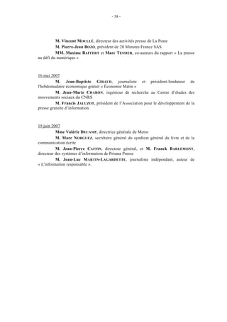 - 58 -




          M. Vincent MOULLÉ, directeur des activités presse de La Poste
          M. Pierre-Jean BOZO, président de 20 Minutes France SAS
          MM. Maxime BAFFERT et Marc TESSIER, co-auteurs du rapport « La presse
au défi du numérique »



16 mai 2007
          M. Jean-Baptiste GIRAUD, journaliste et président-fondateur de
l'hebdomadaire économique gratuit « Économie Matin »
          M. Jean-Marie CHARON, ingénieur de recherche au Centre d’études des
mouvements sociaux du CNRS
          M. Francis JALUZOT, président de l’Association pour le développement de la
presse gratuite d’information



19 juin 2007
          Mme Valérie DECAMP, directrice générale de Metro
          M. Marc NORGUEZ, secrétaire général du syndicat général du livre et de la
communication écrite
          M. Jean-Pierre CAFFIN, directeur général, et M. Franck BARLEMONT,
directeur des systèmes d’information de Prisma Presse
          M. Jean-Luc MARTIN-LAGARDETTE, journaliste indépendant, auteur de
« L'information responsable ».
 