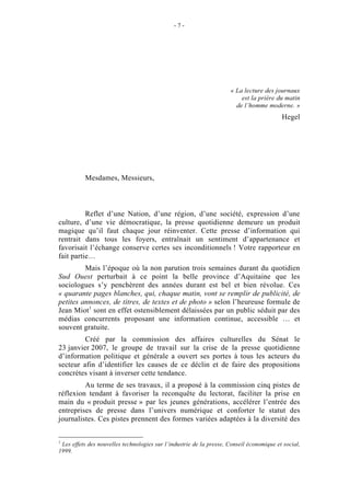 -7-




                                                                     « La lecture des journaux
                                                                         est la prière du matin
                                                                       de l’homme moderne. »
                                                                                          Hegel


                                   INTRODUCTION



          Mesdames, Messieurs,



          Reflet d’une Nation, d’une région, d’une société, expression d’une
culture, d’une vie démocratique, la presse quotidienne demeure un produit
magique qu’il faut chaque jour réinventer. Cette presse d’information qui
rentrait dans tous les foyers, entraînait un sentiment d’appartenance et
favorisait l’échange conserve certes ses inconditionnels ! Votre rapporteur en
fait partie…
         Mais l’époque où la non parution trois semaines durant du quotidien
Sud Ouest perturbait à ce point la belle province d’Aquitaine que les
sociologues s’y penchèrent des années durant est bel et bien révolue. Ces
« quarante pages blanches, qui, chaque matin, vont se remplir de publicité, de
petites annonces, de titres, de textes et de photo » selon l’heureuse formule de
Jean Miot1 sont en effet ostensiblement délaissées par un public séduit par des
médias concurrents proposant une information continue, accessible … et
souvent gratuite.
         Créé par la commission des affaires culturelles du Sénat le
23 janvier 2007, le groupe de travail sur la crise de la presse quotidienne
d’information politique et générale a ouvert ses portes à tous les acteurs du
secteur afin d’identifier les causes de ce déclin et de faire des propositions
concrètes visant à inverser cette tendance.
         Au terme de ses travaux, il a proposé à la commission cinq pistes de
réflexion tendant à favoriser la reconquête du lectorat, faciliter la prise en
main du « produit presse » par les jeunes générations, accélérer l’entrée des
entreprises de presse dans l’univers numérique et conforter le statut des
journalistes. Ces pistes prennent des formes variées adaptées à la diversité des


1
 Les effets des nouvelles technologies sur l’industrie de la presse, Conseil économique et social,
1999.
 