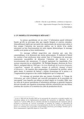 -9-




                                    « Déclin : Etat de ce qui diminue, commence à régresser.
                                           Crise : Aggravation brusque d’un état chronique. »
                                                                                    Le Petit Robert




I. UN MODÈLE ÉCONOMIQUE DÉPASSÉ ?

         La presse quotidienne est en crise ! L’information paraît tellement
banale qu’elle ne provoque plus que regards fatigués et sourires entendus.
Inlassablement répété par une partie des représentants du secteur pour attirer à
bon compte l’attention des pouvoirs publics sur le déclin d’un média
nécessaire au bon fonctionnement de notre régime démocratique, le message
semble avoir perdu sa force mobilisatrice.
         Ce message reflétait jusqu’alors une situation qui, sans être
catastrophique, n’en demeurait pas moins préoccupante. Il traduisait d’abord
les craintes d’une profession toute entière face à l’émergence de nouveaux
concurrents susceptibles de détourner l’attention des lecteurs et les
investissements des annonceurs. Il relayait également les inquiétudes d’un
secteur conscient de sa vulnérabilité : M. Philippe Boegner, directeur de Paris
Match, soulignait déjà en 1969 que « les trois handicaps de la presse française
s’appellent : manque de capitaux, manque de publicité, manque d’esprit
d’entreprise ». De manière plus pragmatique, il permettait de justifier, année
après année, le maintien du fameux « régime économique de la presse » et
l’augmentation progressive des crédits budgétaires qui le composent.
          Ce message est pourtant plus que jamais d’actualité. A l’image de
Libération, qui vient d’obtenir une nouvelle prorogation de la procédure de
sauvegarde1 sous laquelle son éditeur est placé depuis le 4 octobre 2006, tous
les titres de la presse quotidienne d’information politique et générale française
doivent résoudre une équation économique délicate caractérisée par une baisse
continue des recettes et le maintien de coûts de production élevés.




1
  La loi n° 2005-845 du 26 juillet 2005 sur la sauvegarde des entreprises a entendu remédier aux
principaux défauts de la réglementation précédente des entreprises en difficultés. Entrée en
vigueur le 1er janvier 2006, elle est « destinée à faciliter la réorganisation de l’entreprise afin de
permettre la poursuite de l’activité économique, le maintien de l’emploi et l’apurement du
passif » et s’inscrit dans le processus d’européanisation du droit de la faillite dont la première
pierre est constituée par la procédure d’insolvabilité (insolvency proceedings) instituée par le
droit communautaire, applicable depuis le 31 mai 2002.
 
