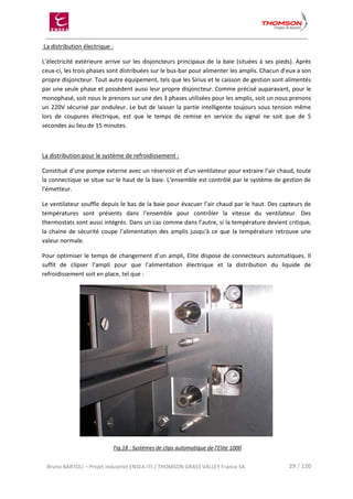 Bruno BARTOLI – Projet industriel ENSEA-ITI / THOMSON GRASS VALLEY France SA 29 / 120
La distribution électrique :
L’électricité extérieure arrive sur les disjoncteurs principaux de la baie (situées à ses pieds). Après
ceux-ci, les trois phases sont distribuées sur le bus-bar pour alimenter les amplis. Chacun d’eux a son
propre disjoncteur. Tout autre équipement, tels que les Sirius et le caisson de gestion sont alimentés
par une seule phase et possèdent aussi leur propre disjoncteur. Comme précisé auparavant, pour le
monophasé, soit nous le prenons sur une des 3 phases utilisées pour les amplis, soit un nous prenons
un 220V sécurisé par onduleur. Le but de laisser la partie intelligente toujours sous tension même
lors de coupures électrique, est que le temps de remise en service du signal ne soit que de 5
secondes au lieu de 15 minutes.
La distribution pour le système de refroidissement :
Constitué d’une pompe externe avec un réservoir et d’un ventilateur pour extraire l’air chaud, toute
la connectique se situe sur le haut de la baie. L’ensemble est contrôlé par le système de gestion de
l’émetteur.
Le ventilateur souffle depuis le bas de la baie pour évacuer l’air chaud par le haut. Des capteurs de
températures sont présents dans l’ensemble pour contrôler la vitesse du ventilateur. Des
thermostats sont aussi intégrés. Dans un cas comme dans l’autre, si la température devient critique,
la chaine de sécurité coupe l’alimentation des amplis jusqu'à ce que la température retrouve une
valeur normale.
Pour optimiser le temps de changement d’un ampli, Elite dispose de connecteurs automatiques. Il
suffit de clipser l’ampli pour que l’alimentation électrique et la distribution du liquide de
refroidissement soit en place, tel que :
Fig.18 : Systèmes de clips automatique de l’Elite 1000
 
