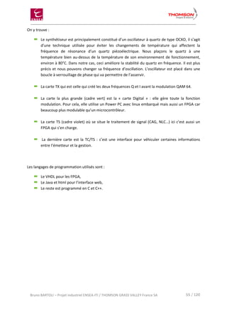 Bruno BARTOLI – Projet industriel ENSEA-ITI / THOMSON GRASS VALLEY France SA 55 / 120
On y trouve :
Le synthétiseur est principalement constitué d’un oscillateur à quartz de type OCXO, il s’agit
d’une technique utilisée pour éviter les changements de température qui affectent la
fréquence de résonance d’un quartz piézoélectrique. Nous plaçons le quartz à une
température bien au-dessus de la température de son environnement de fonctionnement,
environ à 80°C. Dans notre cas, ceci améliore la stabilité du quartz en fréquence. Il est plus
précis et nous pouvons changer sa fréquence d’oscillation. L’oscillateur est placé dans une
boucle à verrouillage de phase qui va permettre de l’asservir.
La carte TX qui est celle qui créé les deux fréquences Q et I avant la modulation QAM 64.
La carte la plus grande (cadre vert) est la « carte Digital » : elle gère toute la fonction
modulation. Pour cela, elle utilise un Power PC avec linux embarqué mais aussi un FPGA car
beaucoup plus modulable qu’un microcontrôleur.
La carte TS (cadre violet) où se situe le traitement de signal (CAG, NLC…) ici c’est aussi un
FPGA qui s’en charge.
La dernière carte est la TC/TS : c’est une interface pour véhiculer certaines informations
entre l’émetteur et la gestion.
Les langages de programmation utilisés sont :
Le VHDL pour les FPGA,
Le Java et html pour l’interface web,
Le reste est programmé en C et C++.
 