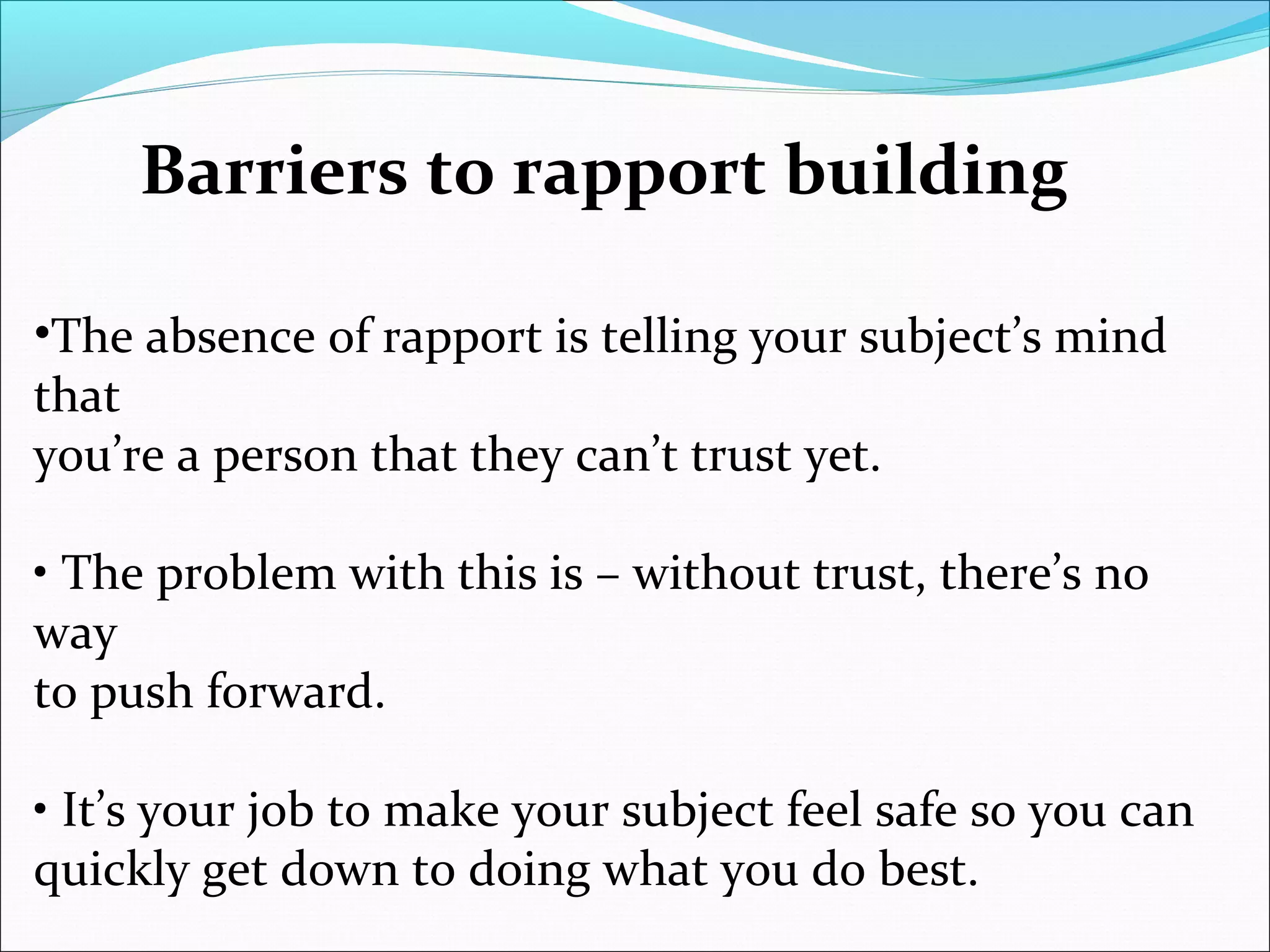 Barriers to rapport building
•The absence of rapport is telling your subject’s mind
that
you’re a person that they can’t trust yet.
• The problem with this is – without trust, there’s no
way
to push forward.
• It’s your job to make your subject feel safe so you can
quickly get down to doing what you do best.
 