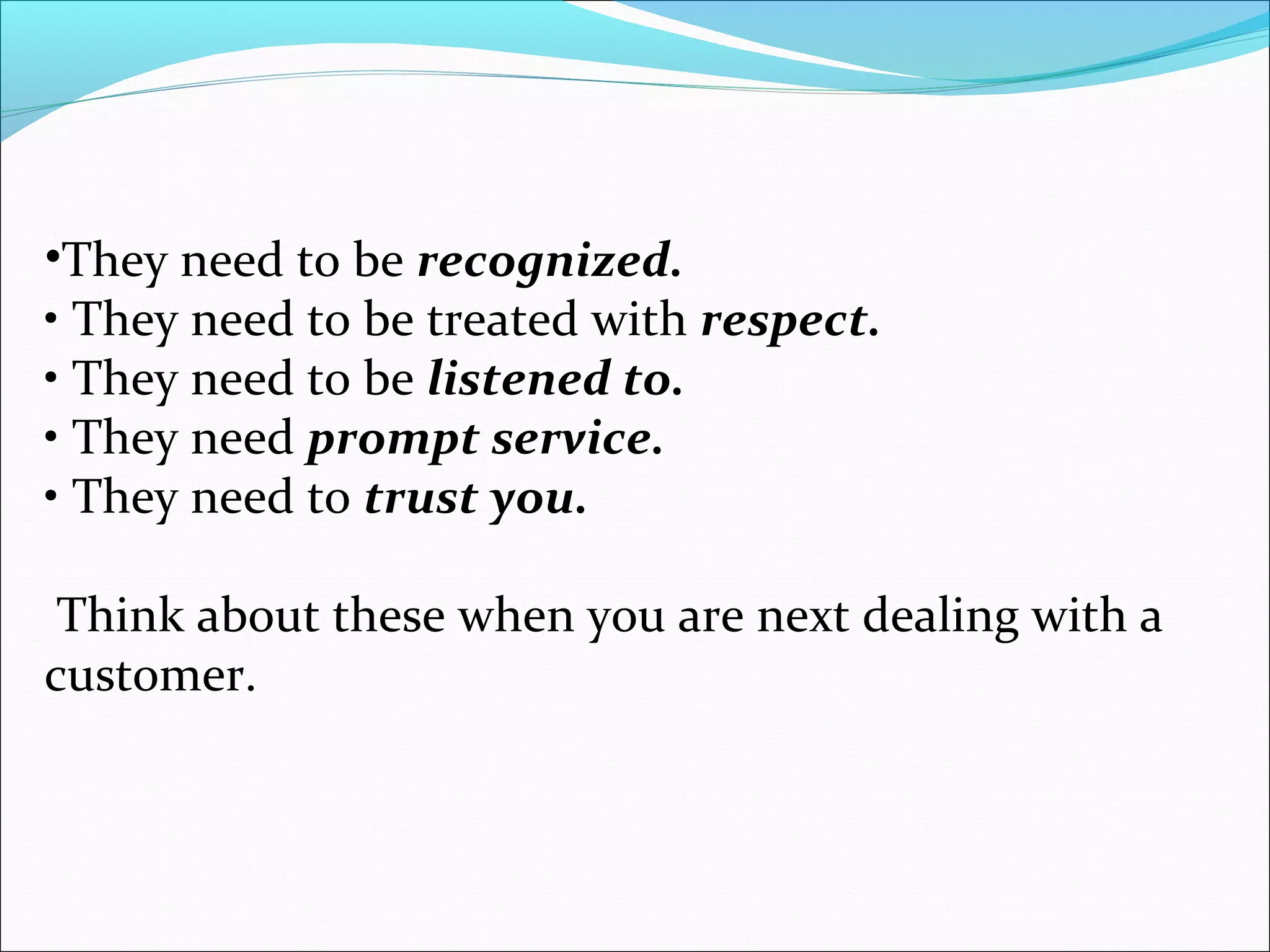 •They need to be recognized.
• They need to be treated with respect.
• They need to be listened to.
• They need prompt service.
• They need to trust you.
Think about these when you are next dealing with a
customer.
 