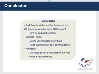 Conclusion
Conclusion
 Fort Taux de Visites sur l’ilot France: environ
400 agents de voyages sur le 1200 présent.
• 33% de participation totale
 Visibilité France:
• Bonne uniformisation des visuels
• Forte augmentation de la communication
 Animation
• Utilisation effectif de l’animation sur l’ilot
France & les workshops.
 