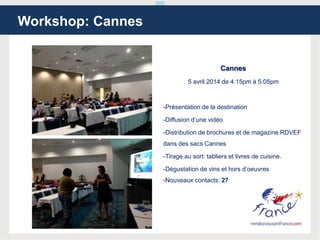 Cannes
5 avril 2014 de 4:15pm à 5:05pm
-Présentation de la destination
-Diffusion d’une vidéo
-Distribution de brochures et de magazine RDVEF
dans des sacs Cannes
-Tirage au sort: tabliers et livres de cuisine.
-Dégustation de vins et hors d’oeuvres
-Nouveaux contacts: 27
Workshop: Cannes
 