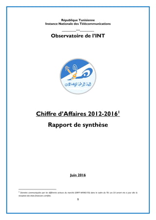 1
République Tunisienne
Instance Nationale des Télécommunications
--------------°°°--------------
Observatoire de l’INT
Chiffre d’Affaires 2012-20161
Rapport de synthèse
Juin 2016
1
Données communiquées par les différents acteurs du marché (ORPT-MVNO-FSI) dans le cadre du TB. Les CA seront mis à jour dès la
réception des états financiers certifiés.
 