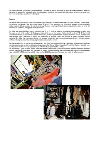 Un éleveur en Italie a dit à CAFT comment il avait l’habitude de vendre les peaux de lapins à une entreprise qui gérait de
l’angora. Ils rasaient les poils de la peau et mélangeaient ensuite la fourrure de lapin blanc avec la fourrure angora, pour
la vendre en tant que pure fourrure d’angora.


Les prix

Le prix de la viande de lapin varie dans chaque pays, mais peut coûter entre 4 et 8 € (prix payé par lapin). En Espagne,
un employé a dit à CAFT que le prix de la viande de lapin n’a pas augmenté ces 5 dernières années, contrairement aux
coûts associés à la production de viande. Cela signifie que, sans le profit qu’ils trouvent aujourd’hui dans la vente de
fourrure, de nombreux élevages auraient dû fermer.

En Italie, les peaux de lapins blancs coûtent entre 10 et 15 cents si elles ne sont pas encore tannées ; si elles sont
tannées, le prix peut doubler. En Espagne, cependant, le prix des peaux était entre 50 cents et 1€. Si du travail
supplémentaire (tel qu’une teinture, une impression ou une découpe en formes, etc.) est fait sur les peaux, elles peuvent
être vendues jusqu’à 3 € l’une. La plupart des entreprises de tannage traitent des dizaines de milliers de peaux chaque
semaine. En Italie, il y a une poignée de très grosses entreprises qui importent des peaux brutes ; ces entreprises
définissent les prix ; les entreprises plus petites doivent accepter ce fait.

Le prix de la fourrure du Rex est considérablement plus haut, aux alentours de 30 €. Ces peaux seront souvent vendues
dans des ventes aux enchères, telles que Copenhagen Fur Center (Copenhague) et Finnish Fur Sales (Helsinki), bien
qu’elles puissent être vendues localement, si l’infrastructure de l’endroit le permet.
La coopérative Orylag ne vend jamais dans des ventes aux enchères, puisqu’ils préfèrent définir eux-mêmes le prix et
pouvoir contrôler la destination des fourrures, en traitant directement avec les créateurs et les fourreurs. Chaque peau
vaut entre 25€ et 70€, selon sa qualité. Il faut environ 20 à 25 peaux pour fabriquer une veste de taille moyenne.
 