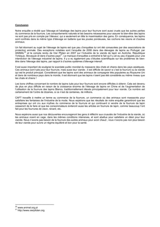 Conclusion

Notre enquête a révélé que l’élevage et l’abattage des lapins pour leur fourrure sont aussi cruels que les autres parties
du commerce de la fourrure. Les comportements naturels et les besoins nécessaires pour assurer le bien-être des lapins
ne sont pas pris en compte par l’éleveur, qui a seulement en tête la maximisation des gains. En conséquence, les lapins
sont confinés dans le même type d’élevage en batterie que les poules pondeuses, les cochons les visons et d’autres
animaux.

Un fait étonnant au sujet de l’élevage de lapins est que peu d’enquêtes lui ont été consacrées par des associations de
protection animale. Des exceptions notables sont l’enquête de 2006 dans des élevages de lapins au Portugal, par
          20
ANIMAL et le compte rendu de Vier Pfoten en 2007 sur l’industrie de la viande de lapin en Autriche, République
                                            21
Tchèque, Slovaquie et dans d’autres pays . Le manque d’enquêtes a entraîné le fait qu’il y ait eu peu d’appels pour une
interdiction de l’élevage industriel de lapins. Il y a eu également peu d’études scientifiques sur les problèmes de bien-
être dans l’élevage des lapins, par rapport à d’autres systèmes d’élevage intensif.

Il est aussi important de souligner le scandale public mondial du massacre des chats et chiens dans les pays asiatiques.
Ces animaux sont tués pour leur fourrure, mais aussi leur viande ; il est difficile de savoir si c’est la fourrure ou la viande
qui est le produit principal. Considérant que les lapins sont des animaux de compagnie très populaires au Royaume Uni
et dans de nombreux pays dans le monde, il est étonnant que les lapins n’aient pas été considérés au même niveau que
les chats et chiens !

Les bons chiffres concernant le nombre de lapins tués pour leur fourrure sont encore difficiles à obtenir. Cela est devenu
de plus en plus difficile en raison de la croissance énorme de l’élevage de lapins en Chine et de l’augmentation de
l’utilisation de la fourrure des lapins Blancs, traditionnellement élevés principalement pour leur viande. Ce nombre est
certainement de l’ordre de dizaines, si ce n’est de centaines, de millions.

CAFT travaille à mettre un terme au commerce de la fourrure, un commerce où des animaux sont massacrés pour
satisfaire les fantaisies de l’industrie de la mode. Nous espérons que les résultats de notre enquête garantiront que les
entreprises qui ont cru aux mythes du commerce de la fourrure et qui continuent à vendre de la fourrure de lapin
cesseront de le faire et que les consommateurs éviteront aussi les articles en fourrure de lapin, comme beaucoup l’ont
fait pour les fourrures de vison, renard, etc.

Nous espérons aussi que nos découvertes encourageront les gens à réfléchir aux cruautés de l’industrie de la viande, où
les animaux vivent en cage, dans les mêmes conditions intensives, et sont abattus pour satisfaire un désir pour leur
viande. Nous n’avons pas besoin de la fourrure des autres animaux pour avoir chaud ; nous n’avons pas non plus besoin
de leur viande pour suivre un régime équilibré et bon pour la santé.




20
     www.animal.org.pt
21
     http://www.vierpfoten.org
 
