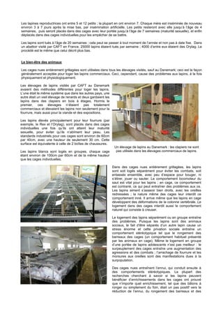 Les lapines reproductrices ont entre 5 et 12 petits ; la plupart en ont environ 7. Chaque mère est inséminée de nouveau
environ 3 à 7 jours après la mise bas, par insémination artificielle. Les petits resteront avec elle jusqu’à l’âge de 4
semaines, puis seront placés dans des cages avec leur portée jusqu’à l’âge de 7 semaines (maturité sexuelle), et enfin
déplacés dans des cages individuelles pour les empêcher de se battre.

Les lapins sont tués à l’âge de 20 semaines ; cela peut se passer à tout moment de l’année et non pas à date fixe. Dans
un abattoir visité par CAFT en France, 25000 lapins étaient tués par semaine ; 4000 d’entre eux étaient des Orylag. Le
procédé est le même que celui décrit plus bas.


Le bien-être des animaux

Les cages nues entièrement grillagées sont utilisées dans tous les élevages visités, sauf au Danemark; ceci est la façon
généralement acceptée pour loger les lapins commerciaux. Ceci, cependant, cause des problèmes aux lapins, à la fois
physiquement et physiologiquement.

Les élevages de lapins visités par CAFT au Danemark
avaient des méthodes différentes pour loger les lapins.
L’une était le même système que dans les autres pays, une
autre était un vieil élevage de renards et deux gardaient les
lapins dans des clapiers en bois à étages. Hormis le
premier, ces élevages n’étaient pas totalement
commerciaux et élevaient les lapins non seulement pour la
fourrure, mais aussi pour la viande et des expositions.

Les lapins élevés principalement pour leur fourrure (par
exemple, le Rex et l’Orylag), sont placés dans des cages
individuelles une fois qu’ils ont atteint leur maturité
sexuelle, pour éviter qu’ils n’abîment leur peau. Les
standards industriels pour ces cages sont environ de 60cm
par 40cm, avec une hauteur de seulement 30 cm. Cette
surface est équivalente à celle de 2 boîtes de chaussures.
                                                                 Un élevage de lapins au Danemark : les clapiers ne sont
Les lapins blancs sont logés en groupes, chaque cage              pas utilisés dans les élevages commerciaux de lapins.
étant environ de 100cm par 60cm et de la même hauteur
que les cages individuelles.

                                                                Dans des cages nues entièrement grillagées, les lapins
                                                                sont soit logés séparément pour éviter les combats, soit
                                                                entassés ensemble, avec peu d’espace pour bouger, ni
                                                                s’étirer, jouer ou sauter. Le comportement locomoteur du
                                                                saut est vital pour les lapins ; en cage, ce comportement
                                                                est contrarié, ce qui peut entraîner des problèmes aux os.
                                                                Les lapins aiment s’asseoir bien droits, avec les oreilles
                                                                redressées ; la nature même des cages leur interdit ce
                                                                comportement inné. Il arrive même que les lapins en cage
                                                                développent des déformations de la colonne vertébrale. Le
                                                                logement dans des cages interdit aussi le comportement
                                                                naturel qui consiste à creuser.

                                                                Le logement des lapins séparément ou en groupe entraîne
                                                                des problèmes. Puisque les lapins sont des animaux
                                                                sociaux, le fait d’être séparés d’un autre lapin cause un
                                                                stress énorme et cette privation sociale entraîne un
                                                                comportement stéréotypique tel que le rongement des
                                                                barreaux des cages (un comportement habituel présenté
                                                                par les animaux en cage). Même le logement en groupe
                                                                d’une portée de lapins adolescents n’est pas meilleur : le
                                                                surpeuplement des cages entraîne une augmentation des
                                                                agressions et des combats ; l’arrachage de fourrure et les
                                                                morsures aux oreilles sont des manifestations dues à la
                                                                surpopulation.

                                                                Des cages nues entraînent l’ennui, qui conduit ensuite à
                                                                des comportements stéréotypiques. La plupart des
                                                                recherches cherchant à savoir si les lapins peuvent
                                                                bénéficier d’enrichissements dans les cages ont prouvé
                                                                que n’importe quel enrichissement, tel que des bâtons à
                                                                ronger ou simplement du foin, était un pas positif vers la
                                                                réduction de l’ennui, du rongement des barreaux et des
 