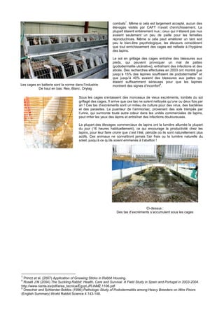 7
                                                              combats . Même si cela est largement accepté, aucun des
                                                              élevages visités par CAFT n’avait d’enrichissement. La
                                                              plupart étaient entièrement nus ; ceux qui n’étaient pas nus
                                                              avaient seulement un peu de paille pour les femelles
                                                              reproductrices. Même si cela peut améliorer un tant soit
                                                              peu le bien-être psychologique, les éleveurs considèrent
                                                              que tout enrichissement des cages est néfaste à l’hygiène
                                                              des lapins.

                                                              Le sol en grillage des cages entraîne des blessures aux
                                                              pieds, qui peuvent provoquer un mal de pattes
                                                              (pododermatite ulcérative), entraînant des infections et des
                                                              abcès. Des recherches effectuées en 2003 ont montré que
                                                                                                                       8
                                                              jusqu’à 15% des lapines souffraient de pododermatite et
                                                              que jusqu’à 40% avaient des blessures aux pattes qui
                                                              étaient suffisamment sérieuses pour que les lapines
Les cages en batterie sont la norme dans l’industrie                                          9
                                                              montrent des signes d’inconfort .
           De haut en bas: Rex, Blanc, Orylag

                                       Sous les cages s’entassent des monceaux de vieux excréments, tombés du sol
                                       grillagé des cages. Il arrive que ces tas ne soient nettoyés qu’une ou deux fois par
                                       an ! Ces tas d’excréments sont un milieu de culture pour des virus, des bactéries
                                       et des parasites. La puanteur de l’ammoniac, provenant des sols trempés par
                                       l’urine, qui surmonte toute autre odeur dans les unités commerciales de lapins,
                                       peut irriter les yeux des lapins et entraîner des infections douloureuses.

                                       La plupart des élevages commerciaux de lapins ont la lumière allumée la plupart
                                       du jour (16 heures habituellement), ce qui encourage la productivité chez les
                                       lapins, pour leur faire croire que c’est l’été, période où ils sont naturellement plus
                                       actifs. Ces animaux ne connaîtront jamais l’air frais ou la lumière naturelle du
                                       soleil, jusqu’à ce qu’ils soient emmenés à l’abattoir !




                                                                                   Ci-dessus :
                                                                 Des tas d’excréments s’accumulent sous les cages




7
  Princz et al. (2007) Application of Gnawing Sticks in Rabbit Housing.
8
  Rosell J M (2004) The Suckling Rabbit: Health, Care and Survival. A Field Study in Spain and Portugal in 2003-2004.
http://www.nanta.es/pdf/area_tecnica/Egypt.JR.IAMZ.1106.pdf
9
  Drescher and Schlender-Bobbis (1996) Pathologic Study of Pododermatitis among Heavy Breeders on Wire Floors
(English Summary) World Rabbit Science 4:143-148.
 