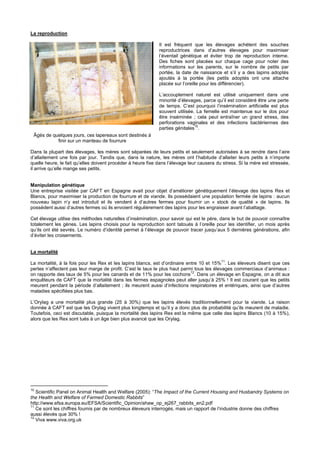 La reproduction

                                                             Il est fréquent que les élevages achètent des souches
                                                             reproductrices dans d’autres élevages pour maximiser
                                                             l’éventail génétique et éviter trop de reproduction interne.
                                                             Des fiches sont placées sur chaque cage pour noter des
                                                             informations sur les parents, sur le nombre de petits par
                                                             portée, la date de naissance et s’il y a des lapins adoptés
                                                             ajoutés à la portée (les petits adoptés ont une attache
                                                             placée sur l’oreille pour les différencier).

                                                             L’accouplement naturel est utilisé uniquement dans une
                                                             minorité d’élevages, parce qu’il est considéré être une perte
                                                             de temps. C’est pourquoi l’insémination artificielle est plus
                                                             souvent utilisée. La femelle est maintenue sur le dos pour
                                                             être inséminée ; cela peut entraîner un grand stress, des
                                                             perforations vaginales et des infections bactériennes des
                                                                              10
                                                             parties génitales .
 Âgés de quelques jours, ces lapereaux sont destinés à
           finir sur un manteau de fourrure

Dans la plupart des élevages, les mères sont séparées de leurs petits et seulement autorisées à se rendre dans l’aire
d’allaitement une fois par jour. Tandis que, dans la nature, les mères ont l’habitude d’allaiter leurs petits à n’importe
quelle heure, le fait qu’elles doivent procéder à heure fixe dans l’élevage leur causera du stress. Si la mère est stressée,
il arrive qu’elle mange ses petits.


Manipulation génétique
Une entreprise visitée par CAFT en Espagne avait pour objet d’améliorer génétiquement l’élevage des lapins Rex et
Blancs, pour maximiser la production de fourrure et de viande. Ils possédaient une population fermée de lapins : aucun
nouveau lapin n’y est introduit et ils vendent à d’autres fermes pour fournir un « stock de qualité » de lapins. Ils
possèdent aussi d’autres fermes où ils envoient régulièrement des lapins pour les engraisser avant l’abattage.

Cet élevage utilise des méthodes naturelles d’insémination, pour savoir qui est le père, dans le but de pouvoir connaître
totalement les gènes. Les lapins choisis pour la reproduction sont tatoués à l’oreille pour les identifier, un mois après
qu’ils ont été sevrés. Le numéro d’identité permet à l’élevage de pouvoir tracer jusqu’aux 5 dernières générations, afin
d’éviter les croisements.


La mortalité
                                                                                           11
La mortalité, à la fois pour les Rex et les lapins blancs, est d’ordinaire entre 10 et 15% . Les éleveurs disent que ces
pertes n’affectent pas leur marge de profit. C’est le taux le plus haut parmi tous les élevages commerciaux d’animaux :
                                                                             12
on rapporte des taux de 5% pour les canards et de 11% pour les cochons . Dans un élevage en Espagne, on a dit aux
enquêteurs de CAFT que la mortalité dans les fermes espagnoles peut aller jusqu’à 25% ! Il est courant que les petits
meurent pendant la période d’allaitement ; ils meurent aussi d’infections respiratoires et entériques, ainsi que d’autres
maladies spécifiées plus bas.

L’Orylag a une mortalité plus grande (25 à 30%) que les lapins élevés traditionnellement pour la viande. La raison
donnée à CAFT est que les Orylag vivent plus longtemps et qu’il y a donc plus de probabilité qu’ils meurent de maladie.
Toutefois, ceci est discutable, puisque la mortalité des lapins Rex est la même que celle des lapins Blancs (10 à 15%),
alors que les Rex sont tués à un âge bien plus avancé que les Orylag.




10
   Scientific Panel on Animal Health and Welfare (2005): “The Impact of the Current Housing and Husbandry Systems on
the Health and Welfare of Farmed Domestic Rabbits”
http://www.efsa.europa.eu/EFSA/Scientific_Opinion/ahaw_op_ej267_rabbits_en2.pdf
11
   Ce sont les chiffres fournis par de nombreux éleveurs interrogés, mais un rapport de l’industrie donne des chiffres
aussi élevés que 30% !
12
   Viva www.viva.org.uk
 
