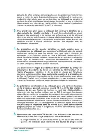 semaine. En effet, un temps complet peut poser des problèmes d’isolement du
    salarié et réduire les gains de productivité associés au télétravail, le maximum de
    productivité étant atteint pour un ou deux jours de télétravail par semaine. A
    contrario, les effets positifs pour les entreprises (immobilier) et pour la collectivité
    (déplacements) sont plus nets en cas de diffusion de ce mode d’organisation à
    une grande partie des salariés (20 % ou 30 % minimum).


3. Pour prendre son plein essor, le télétravail doit continuer à bénéficier de la
     règle actuelle du « double volontariat ». Il serait donc préjudiciable de vouloir
     l’encadrer trop strictement et de manière trop uniforme par la loi. Le télétravail
     répond aux attentes spécifiques de nombreux salariés (conciliation vie familiale et
     vie professionnelle) et requiert une confiance entre les deux parties. Au-delà, des
     principes adaptés à chaque entreprise devraient être négociés avec les
     représentants des salariés.


4. La      proposition de loi actuelle constitue un socle propice pour le
     développement du télétravail sans explosion d’un télétravail subi ; elle apparaît
     relativement protectrice pour les salariés sans pour autant dissuader les
     entreprises qui souhaiteraient mettre en place le télétravail. L’enjeu aujourd’hui
     réside dans l’effectivité des instances de contrôle des abus et de non-respect du
     cadre légal et conventionnel : institutions représentatives du personnel,
     Inspection du travail et conseils de prud’hommes. Une formation de ces acteurs
     au cadre juridique du télétravail apparaît nécessaire.

    Une clarification des règles d’accidents du travail (affirmation du principe de
    présomption d’accidents du travail au bénéfice du télétravailleur) et du
    régime d’assurance habitation et de sa prise en charge par l’employeur
    pourraient toutefois constituer deux ajustements possibles à la proposition de
    loi. Ces clarifications sont demandées par les entreprises françaises ayant adopté
    le télétravail. En effet, jusqu’à présent prévalent des principes simples de prise en
    charge par l’employeur tandis que les problèmes sont réglés au cas par cas.


5. Le potentiel de développement du télétravail, pour une partie de l’exercice
     de la profession, pourrait concerner jusqu’à 40 % à 50 % des emplois à
     l’horizon de dix ans. Toutes les fonctions ne sont pas « télétravaillables »,
     notamment dès lors qu’elles n’utilisent pas les TIC. À cet égard, les données
     disponibles en matière de prospective des métiers et des qualifications montrent
     que les métiers qui vont se développer le plus ne sont pas en général propices au
     télétravail (assistantes maternelles, aides à domicile, aides-soignants, infirmières,
     ouvriers qualifiés des industries de process, ouvriers qualifiés de la manutention,
     employés de maison, etc.). Le développement du télétravail repose donc sur une
     diffusion large et importante dans les métiers qui lui sont particulièrement
     propices (emplois de cadres et d’ingénieurs, fonctions administratives support,
     fonctions intellectuelles, etc.).


6. Dans aucun des pays de l’OCDE étudiés n’ont été mentionnés des abus de
     télétravail subi lors d’un congé maternité ou d’un arrêt maladie :
    –    le congé maternité est un droit de la femme qui ne saurait être remis en
         question ; le télétravail peut néanmoins être source de progrès social


Centre d’analyse stratégique                                                Novembre 2009
                                           - 10 -
www.strategie.gouv.fr
 