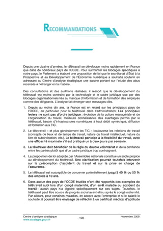 Depuis une dizaine d’années, le télétravail se développe moins rapidement en France
que dans de nombreux pays de l’OCDE. Pour surmonter les blocages spécifiques à
notre pays, le Parlement a élaboré une proposition de loi que le secrétariat d’État à la
Prospective et au Développement de l’Économie numérique a souhaité soutenir en
adressant au Centre d’analyse stratégique une saisine portant sur l’étude des abus
recensés à l’étranger en la matière.

Des consultations et des auditions réalisées, il ressort que le développement du
télétravail est moins contraint par la technologie et le cadre juridique que par des
blocages organisationnels liés au manque d’information et de formation des employés
comme des dirigeants. L’analyse fait émerger sept messages clés.
1. Depuis au moins dix ans, la France est en retard sur les principaux pays de
   l’OCDE, en particulier pour le télétravail dans l’administration. Les principaux
   leviers ne sont pas d’ordre juridique : évolution de la culture managériale et de
   l’organisation du travail, meilleure connaissance des avantages permis par le
   télétravail, besoin d’infrastructures numériques à haut débit symétrique, diffusion
   et formation aux TIC.
2. Le télétravail – et plus généralement les TIC – bouleverse les relations de travail
   (concepts de lieux et de temps de travail, nature du travail intellectuel, nature du
   lien de subordination, etc.). Le télétravail participe à la flexibilité du travail, avec
   une efficacité maximale s’il est pratiqué un à deux jours par semaine.
3. Le télétravail doit bénéficier de la règle du double volontariat et de la confiance
   entre les parties plutôt que d’un cadre juridique trop contraignant.
4. La proposition de loi adoptée par l’Assemblée nationale constitue un socle propice
   au développement du télétravail. Une clarification pourrait toutefois intervenir
   sur la présomption d’accident du travail et sur la prise en charge de
   l’assurance.
5. Le télétravail est susceptible de concerner potentiellement jusqu’à 40 % ou 50 %
   des emplois à 10 ans.
6. Dans aucun des pays de l’OCDE étudiés n’ont été rapportés des exemples de
   télétravail subi lors d’un congé maternité, d’un arrêt maladie ou accident du
   travail ; aucun pays n’a légiféré spécifiquement sur ces sujets. Toutefois, le
   télétravail peut être source de progrès social avant et/ou après le congé maternité.
   Par ailleurs, pour certaines maladies, en accord avec l’entreprise et si le salarié le
   souhaite, il pourrait être envisagé de réfléchir à un certificat médical d’aptitude




Centre d’analyse stratégique                                                Novembre 2009
                                          - 100 -
www.strategie.gouv.fr
 