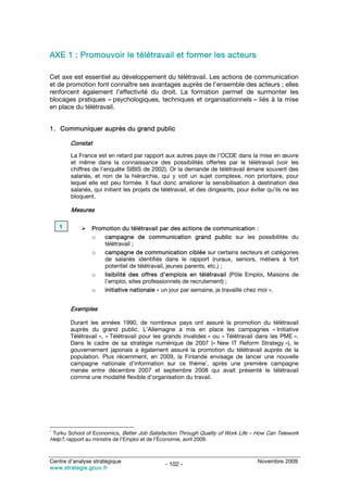 AXE 1 : Promouvoir le télétravail et former les acteurs

Cet axe est essentiel au développement du télétravail. Les actions de communication
et de promotion font connaître ses avantages auprès de l’ensemble des acteurs ; elles
renforcent également l’effectivité du droit. La formation permet de surmonter les
blocages pratiques – psychologiques, techniques et organisationnels – liés à la mise
en place du télétravail.


1. Communiquer auprès du grand public

        Constat
        La France est en retard par rapport aux autres pays de l’OCDE dans la mise en œuvre
        et même dans la connaissance des possibilités offertes par le télétravail (voir les
        chiffres de l’enquête SIBIS de 2002). Or la demande de télétravail émane souvent des
        salariés, et non de la hiérarchie, qui y voit un sujet complexe, non prioritaire, pour
        lequel elle est peu formée. Il faut donc améliorer la sensibilisation à destination des
        salariés, qui initient les projets de télétravail, et des dirigeants, pour éviter qu’ils ne les
        bloquent.

        Mesures

    1           Promotion du télétravail par des actions de communication :
                o   campagne de communication grand public sur les possibilités du
                    télétravail ;
                o   campagne de communication ciblée sur certains secteurs et catégories
                    de salariés identifiés dans le rapport (ruraux, seniors, métiers à fort
                    potentiel de télétravail, jeunes parents, etc.) ;
                o   lisibilité des offres d’emplois en télétravail (Pôle Emploi, Maisons de
                    l’emploi, sites professionnels de recrutement) ;
                o   initiative nationale « un jour par semaine, je travaille chez moi ».


        Exemples

        Durant les années 1990, de nombreux pays ont assuré la promotion du télétravail
        auprès du grand public. L’Allemagne a mis en place les campagnes « Initiative
        Télétravail », « Télétravail pour les grands invalides » ou « Télétravail dans les PME ».
        Dans le cadre de sa stratégie numérique de 2007 (« New IT Reform Strategy »), le
        gouvernement japonais a également assuré la promotion du télétravail auprès de la
        population. Plus récemment, en 2009, la Finlande envisage de lancer une nouvelle
        campagne nationale d’information sur ce thème1, après une première campagne
        menée entre décembre 2007 et septembre 2008 qui avait présenté le télétravail
        comme une modalité flexible d’organisation du travail.




1
 Turku School of Economics, Better Job Satisfaction Through Quality of Work Life – How Can Telework
Help?, rapport au ministre de l’Emploi et de l’Économie, avril 2009.


Centre d’analyse stratégique                                                         Novembre 2009
                                               - 102 -
www.strategie.gouv.fr
 
