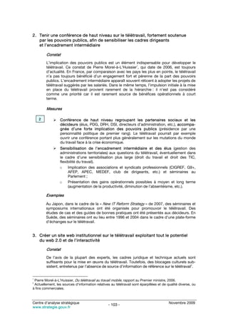 2. Tenir une conférence de haut niveau sur le télétravail, fortement soutenue
   par les pouvoirs publics, afin de sensibiliser les cadres dirigeants
   et l’encadrement intermédiaire

         Constat
         L’implication des pouvoirs publics est un élément indispensable pour développer le
         télétravail. Ce constat de Pierre Morel-à-L’Huissier1, qui date de 2006, est toujours
         d’actualité. En France, par comparaison avec les pays les plus en pointe, le télétravail
         n’a pas toujours bénéficié d’un engagement fort et pérenne de la part des pouvoirs
         publics. L’encadrement intermédiaire apparaît souvent réticent à adopter les projets de
         télétravail suggérés par les salariés. Dans le même temps, l’impulsion initiale à la mise
         en place du télétravail provient rarement de la hiérarchie : il n’est pas considéré
         comme une priorité car il est rarement source de bénéfices opérationnels à court
         terme.

         Mesures

    2             Conférence de haut niveau regroupant les partenaires sociaux et les
                  décideurs (élus, PDG, DRH, DSI, directeurs d’administration, etc.), accompa-
                  gnée d’une forte implication des pouvoirs publics (présidence par une
                  personnalité politique de premier rang). Le télétravail pourrait par exemple
                  ouvrir une conférence portant plus généralement sur les mutations du monde
                  du travail face à la crise économique.
                  Sensibilisation de l’encadrement intermédiaire et des élus (gestion des
                  administrations territoriales) aux questions du télétravail, éventuellement dans
                  le cadre d’une sensibilisation plus large (droit du travail et droit des TIC,
                  flexibilité du travail).
                  o    Implication des associations et syndicats professionnels (CIGREF, G9+,
                       AFEP, APEC, MEDEF, club de dirigeants, etc.) et séminaires au
                       Parlement ;
                  o    Présentation des gains opérationnels possibles à moyen et long terme
                       (augmentation de la productivité, diminution de l’absentéisme, etc.).

        Exemples

        Au Japon, dans le cadre de la « New IT Reform Strategy » de 2007, des séminaires et
        symposiums internationaux ont été organisés pour promouvoir le télétravail. Des
        études de cas et des guides de bonnes pratiques ont été présentés aux décideurs. En
        Suède, des séminaires ont eu lieu entre 1996 et 2004 dans le cadre d’une plate-forme
        d’échanges sur le télétravail.


3. Créer un site web institutionnel sur le télétravail exploitant tout le potentiel
   du web 2.0 et de l’interactivité

         Constat
         De l’avis de la plupart des experts, les cadres juridique et technique actuels sont
         suffisants pour la mise en œuvre du télétravail. Toutefois, des blocages culturels sub-
         sistent, entretenus par l’absence de source d’information de référence sur le télétravail2.


1
 Pierre Morel-à-L’Huissier, Du télétravail au travail mobile, rapport au Premier ministre, 2006.
2
 Actuellement, les sources d’information relatives au télétravail sont éparpillées et de qualité diverse, ou
à fins commerciales.



Centre d’analyse stratégique                                                              Novembre 2009
                                                  - 103 -
www.strategie.gouv.fr
 
