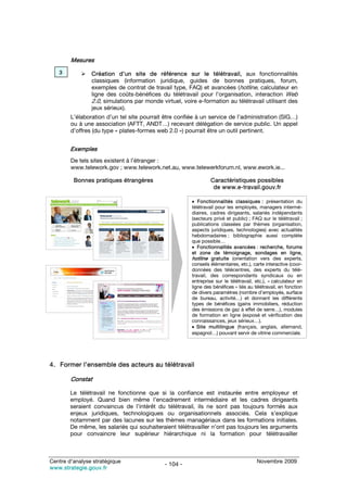 Mesures
   3            Création d’un site de référence sur le télétravail, aux fonctionnalités
                classiques (information juridique, guides de bonnes pratiques, forum,
                exemples de contrat de travail type, FAQ) et avancées (hotline, calculateur en
                ligne des coûts-bénéfices du télétravail pour l’organisation, interaction Web
                2.0, simulations par monde virtuel, voire e-formation au télétravail utilisant des
                jeux sérieux).
        L’élaboration d’un tel site pourrait être confiée à un service de l’administration (SIG…)
        ou à une association (AFTT, ANDT…) recevant délégation de service public. Un appel
        d’offres (du type « plates-formes web 2.0 ») pourrait être un outil pertinent.


        Exemples
        De tels sites existent à l’étranger :
        www.telework.gov ; www.telework.net.au, www.telewerkforum.nl, www.ework.ie...

         Bonnes pratiques étrangères                            Caractéristiques possibles
                                                                 de www.e-travail.gouv.fr

                                                       • Fonctionnalités classiques : présentation du
                                                       télétravail pour les employés, managers intermé-
                                                       diaires, cadres dirigeants, salariés indépendants
                                                       (secteurs privé et public) ; FAQ sur le télétravail ;
                                                       publications classées par thèmes (organisation,
                                                       aspects juridiques, technologies) avec actualités
                                                       hebdomadaires ; bibliographie aussi complète
                                                       que possible…
                                                       • Fonctionnalités avancées : recherche, forums
                                                       et zone de témoignage, sondages en ligne,
                                                       hotline gratuite (orientation vers des experts,
                                                       conseils élémentaires, etc.), carte interactive (coor-
                                                       données des télécentres, des experts du télé-
                                                       travail, des correspondants syndicaux ou en
                                                       entreprise sur le télétravail, etc.), « calculateur en
                                                       ligne des bénéfices » liés au télétravail, en fonction
                                                       de divers paramètres (nombre d’employés, surface
                                                       de bureau, activité…) et donnant les différents
                                                       types de bénéfices (gains immobiliers, réduction
                                                       des émissions de gaz à effet de serre…), modules
                                                       de formation en ligne (exposé et vérification des
                                                       connaissances, jeux sérieux…).
                                                       • Site multilingue (français, anglais, allemand,
                                                       espagnol…) pouvant servir de vitrine commerciale.




4. Former l’ensemble des acteurs au télétravail

        Constat

        Le télétravail ne fonctionne que si la confiance est instaurée entre employeur et
        employé. Quand bien même l’encadrement intermédiaire et les cadres dirigeants
        seraient convaincus de l’intérêt du télétravail, ils ne sont pas toujours formés aux
        enjeux juridiques, technologiques ou organisationnels associés. Cela s’explique
        notamment par des lacunes sur les thèmes managériaux dans les formations initiales.
        De même, les salariés qui souhaiteraient télétravailler n’ont pas toujours les arguments
        pour convaincre leur supérieur hiérarchique ni la formation pour télétravailler



Centre d’analyse stratégique                                                          Novembre 2009
                                             - 104 -
www.strategie.gouv.fr
 