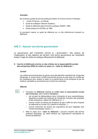 Exemples

        De nombreux guides de bonnes pratiques existent, en France comme à l’étranger :
              « Code of Practice » en Irlande ;
              Guide de la Belgian Telework Academy ;
              Guide du télétravail dans la fonction publique, DGAFP, 1998 ;
              Guide pratique du CATRAL de 1999.

        Ils pourraient inspirer un guide de référence sur un site institutionnel consacré au
        télétravail.




AXE 2 : Assurer une bonne gouvernance

La gouvernance doit s’entendre comme la « structuration » des acteurs de
l’organisation et des relations qui les lient. Une bonne gouvernance est importante
lorsqu’il s’agit de mettre en pratique efficacement le télétravail.


6. Inscrire le télétravail comme un des critères de la responsabilité sociale
   des entreprises (RSE) et mettre en place un « label du télétravail »

        Constat

        Les critères environnementaux et sociaux sont des éléments importants de l’image des
        entreprises. À moyen terme, la RSE pourrait être de plus en plus prise en compte par
        les investisseurs pour évaluer la valeur ou la performance d’une entreprise et par les
        meilleurs candidats au recrutement pour choisir leur entreprise.


        Mesures

   6            Inscription du télétravail comme un critère dans la responsabilité sociale
                des entreprises, selon certains indicateurs :
                o per se (part de télétravailleurs dans l’entreprise et leurs caractéristiques,
                    régularité et qualité des initiatives de l’entreprise, formation des employés
                    et des employeurs, respect de l’ANI/de la loi…) ;
                o comme moyen de réduire les émissions de gaz à effet de serre (impacts
                    du télétravail sur le bilan CO2 collectif et individuel…) ;
                o comme instrument de soutien aux populations les plus fragilisées face
                    l’emploi (handicapés, seniors…).
                Mise en place d’un « label du télétravail », pouvant s’inspirer des bonnes
                pratiques étrangères, qui serait attribué aux organisations exemplaires en
                termes de télétravail.




Centre d’analyse stratégique                                                    Novembre 2009
                                            - 106 -
www.strategie.gouv.fr
 