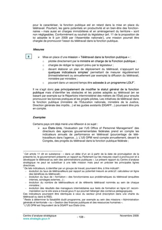 pour le caractériser, la fonction publique est en retard dans la mise en place du
        télétravail. Pourtant, les gains potentiels en productivité et en bien-être des fonction-
        naires – mais aussi en charges immobilières et en aménagement du territoire – sont
        non négligeables. Conformément au souhait du législateur (art. 11 de la proposition de
        loi adoptée le 9 juin 2009 par l’Assemblée nationale1), une mission pourrait être
        chargée de promouvoir l’essor du télétravail dans la fonction publique.


         Mesures

    8            Mise en place d’une mission « Télétravail dans la fonction publique » :
                 o   pilotée directement par le ministre en charge de la Fonction publique ;
                 o   chargée de rédiger le rapport prévu par le législateur ;
                 o   devant élaborer un plan de déploiement du télétravail, s’appuyant sur
                     quelques indicateurs simples2 permettant de mesurer régulièrement
                     (trimestriellement ou annuellement par exemple) la diffusion du télétravail,
                     ministère par ministère ;
                 o   pouvant dans un second temps être adossée à un programme LOLF3.

        Il ne s’agit donc pas principalement de modifier le statut général de la fonction
        publique mais d’identifier les obstacles et les postes adaptés au télétravail (en se
        basant par exemple sur le Répertoire interministériel des métiers de l’État) pour ensuite
        promouvoir les bonnes pratiques et les projets pilotes. Les initiatives de télétravail dans
        la fonction publique (ministère de l’Éducation nationale, ministère de la Justice,
        Direction générale des impôts…) et les guides existants (DGAFP…) pourraient être pris
        en compte.


        Exemples

        Certains pays ont déjà mené une réflexion à ce sujet :
                aux États-Unis, l’évaluation par l’US Office of Personnel Management4 des
                directeurs des agences gouvernementales fédérales prend en compte les
                indicateurs annuels de performance en télétravail (pourcentage de télé-
                travailleurs dans l’agence…). L’US OPM rend compte annuellement, devant le
                Congrès, des progrès du télétravail dans la fonction publique fédérale ;



1
  Cet article 11 dit en substance : « dans un délai d’un an à partir de la date de promulgation de la
présente loi, le gouvernement présente un rapport au Parlement sur les mesures visant à promouvoir et à
développer le télétravail au sein des administrations publiques ». Le présent rapport du Centre d’analyse
stratégique ne peut se substituer à une telle mission mais peut en préciser les principales lignes
directrices.
2
  De tels indicateurs, à identifier par un groupe de travail, pourraient être, à titre indicatif :
  – évolution du taux de télétravailleurs par rapport au potentiel mesuré ex ante (cf. calculateur en ligne
      des bénéfices du télétravail) ;
  – évolution du taux de « formation » des fonctionnaires aux problématiques du télétravail (enquêtes
      internes, sondages externes…) ;
  – évolution du nombre de télétravailleurs et de référents télétravail nommés au sein de chaque
      ministère ;
  – évolution des résultats des manageurs intermédiaires aux tests de formation en ligne (cf. recom-
      mandation sur le site www.e-travail.gouv.fr qui pourrait héberger des contenus pédagogiques).
Ces indicateurs pourraient être identiques à ceux du secteur privé (inscription dans une charte du
télétravail ou dans la RSE).
3
  Reste à déterminer la faisabilité dudit programme, par exemple au sein des missions « Administration
générale et territoriale » ou « Gestion des finances publiques et des ressources humaines ».
4
  L’US OPM est l’équivalent de la DGAFP aux États-Unis.



Centre d’analyse stratégique                                                             Novembre 2009
                                                 - 108 -
www.strategie.gouv.fr
 
