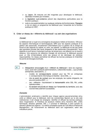 au Japon, 36 mesures ont été imaginées pour développer le télétravail,
                déclinées ministère par ministère ;
                la législation sud-coréenne prévoit des dispositions particulières pour la
                fonction publique ;
                suite à une expérimentation sur quelques centaines de fonctionnaires, l’Espagne
                a mis en place un programme de télétravail pour l’ensemble de la fonction
                publique en 2007.



9. Créer un réseau de « référents du télétravail » au sein des organisations

        Constat

        Le télétravail est un sujet à la convergence de plusieurs métiers et fonctions : DSI pour
        les aspects informatiques et technologiques, DRH pour les aspects juridiques et la
        gestion des personnels, encadrement intermédiaire pour la gestion de la charge de
        travail et des objectifs du salarié, et, enfin, les salariés. Le télétravail ne fait pas partie
        des premières priorités des hauts dirigeants et des personnels d’encadrement : leurs
        objectifs à court terme n’autorisent que peu de temps pour une réflexion sur le travail à
        distance. Une personne de référence chargée de promouvoir le télétravail pourrait
        jouer un rôle d’intermédiaire entre ces acteurs et les décharger de certaines
        responsabilités. Ce réseau permettrait de diffuser les bonnes pratiques et d’identifier
        les points de blocages éventuels.

        Mesures

   9            Désignation encouragée d’un « référent du télétravail » dans les organisa-
                tions, aussi bien publiques (administrations, collectivités locales…) que privées
                (entreprises, associations…) :
                 o    modèle de correspondants existant pour les TIC en entreprises
                      (« correspondants informatique et libertés » de la CNIL…) ;
                 o    rôle de point de contact pour les employés, les cadres dirigeants, les
                      pouvoirs publics (DGT…) ;
                 o    ces « référents » favoriseraient la transversalité entre DSI, RH, unités
                      opérationnelles… ;
                 o    ils seraient structurés en réseau sur l’ensemble du territoire, avec des
                      coordonnées aisément accessibles.

        Exemples
        L’administration américaine a identifié pour chaque agence gouvernementale et/ou
        unité un référent pour le télétravail, dont les coordonnées figurent sur le site web
        institutionnel. Il est chargé de renseigner, identifier et diffuser les bonnes pratiques
        dans l’organisation. À l’interface de plusieurs métiers et/ou fonctions (RH, unités
        techniques, direction générale, DSI…), il promeut le télétravail. Il rend compte au
        directeur général de l’agence – lui-même comptable auprès de l’US Office of Personnel
        Management – de l’avancement du télétravail dans son organisation, selon des
        indicateurs précis.




Centre d’analyse stratégique                                                         Novembre 2009
                                               - 109 -
www.strategie.gouv.fr
 